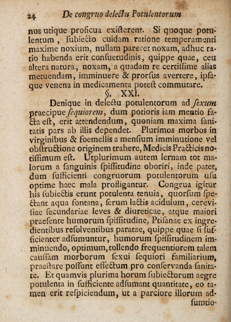 nas utique proficua exifterent. Si quoque potu¬ lentum , fubieOo cuidam ratione temperamenti maxime noxium, nullam pareret noxam, adhuc ra¬ tio habenda erit confuetudinis, quippe quae, ceu altera natura, noxam, a quadam re certitfime alias metuendam, imminuere & prorfus avertere, ipfa- que venena in medicamenta poteft commutare. §, XXL i Denique in delectu potulentorum ad fexum praecipue /equior em, dum potioris iam mentio fa- Qraeft, erit attendendum, quoniam maxima fani- tatts pars ab illis dependet. Plurimos morbos in virginibus & foemellis a menfium imminutione vel obftrufitione originem trahere, Medicis Pra&icis no* tiffimum eft. Utplurimum autem lernam tot ma¬ iorum a fanguinis fpiffitudine oboriri, inde patet, dum fufficienti congruorum potulentorum ufu optime haec mala profligantur. Congrua igitur his (iibiecHs erunt potulenta tenuia, quorfum fpe- Orant aqua fontana, ferum laOris acidulum, cerevi- iiae fecundariae leves & diureticae, atque maiori praefente humorum fpiffitudine, Ptifanae ex ingre- dientibus refolventibus paratae, quippe quae fi fuf- ficienter adfumuntur, humorum fpiffitudinem im¬ minuendo, optimum, toilendo frequentiorem talem caufiam morborum fexui fequiori familiarium, praedare pofiunt effeQrum pro confervanda fanita¬ te. Et quamvis plurima horum fubieOrorum aegre potulenta in fufficiente adfumant quantitate, eo ta¬ men erit refpiciendum, ut a parciore illorum ad¬ hinnio-