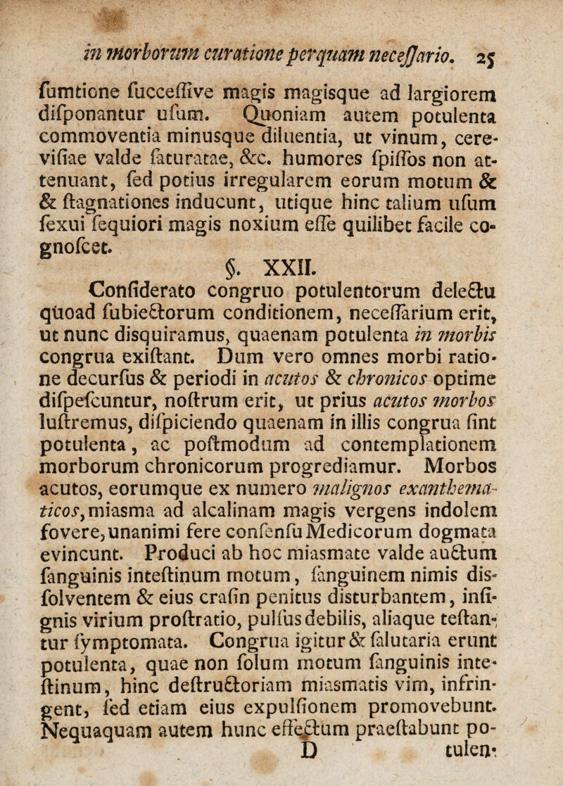 fumtione fucceffive magis magisque ad largiorem difponantur ufum. Quoniam autem potulenta commoventia minusque diluentia, ut vinum, cere- vifiae valde faturatae, &c. humores fpiffos non at¬ tenuant, fed potius irregularem eorum motum & & ftagnationes inducunt, utique hinc talium ufum fexui fequiori magis noxium effe quilibet facile co- gnofcet. §. XXII. Confiderato congruo potulentorum dele&u qtioad fubieftorum conditionem, necelTarium erit, ut nunc disquiramus, quaenam potulenta in morbis congrua exiftant. Dum vero omnes morbi ratio¬ ne decurfus & periodi in acutos & chronicos optime difpefcuntur, noftrum erit, ut prius acutos morbos luftremus, difpiciendo quaenam in illis congrua fint potulenta, ac poftmodum ad contemplationem morborum chronicorum progrediamur. Morbos acutos, eorumque ex numero malignos exanthema- ticos,miasma ad alcalinam magis vergens indolem fovere, unanimi fere confenfu Medicorum dogmata evincunt. Produci ab hoc miasmate valde auffcum fanguinis inteftinum motum, fanguinem nimis dis- folventem & eius crafin penitus disturbantem, infi- gnis virium proftrado, puifus debilis, aliaque teftan-i tur fymptomata. Congrua igitur & falutaria erunt potulenta, quae non folum motum fanguinis inte¬ ftinum , hinc deftru&oriam miasmatis vim, infrin¬ gent, fed etiam eius expulfionem promovebunt. Nequaquam autem hunc effectum praeftabunt po- D tulen-.