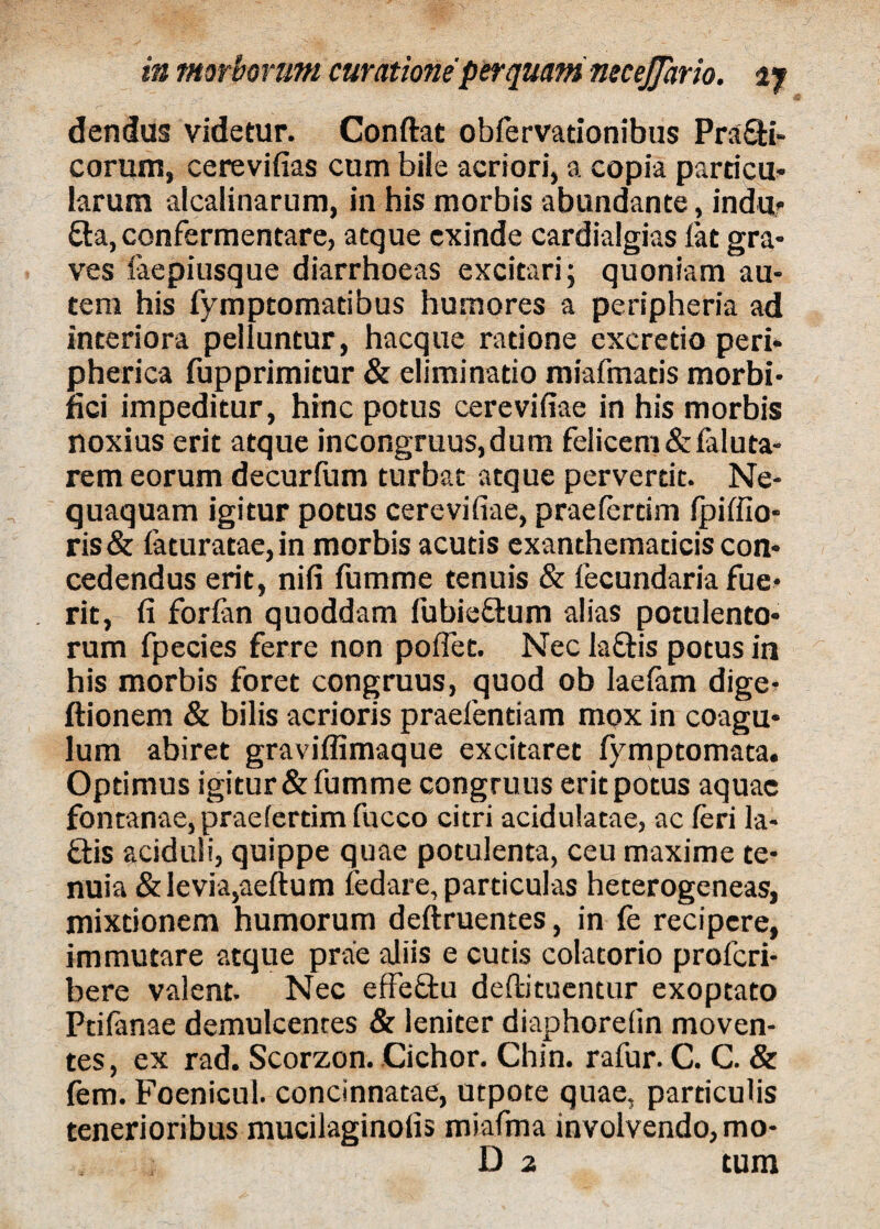 dendus videtur. Conftat obfervadonibus Prafti- corum, cerevifias cum bile acriori, a copia parricu» larum alcalinarum, in his morbis abundante, indu» £la, confermentare, atque exinde cardialgias fat gra¬ ves laepiusque diarrhoeas excitari; quoniam au¬ tem his fymptomadbus humores a peripheria ad interiora pelluntur, hacque ratione excretio peri¬ pherica fupprimicur & eliminatio miafmatis morbi- fici impeditur, hinc potus cerevifiae in his morbis noxius erit atque incongruus,dum felicem &feluta- rem eorum decurfum turbat atque pervertit. Ne¬ quaquam igitur potus cerevifiae, praefertim ipiffio- ris& feturatae, in morbis acutis exanthematicis con¬ cedendus erit, nifi fumme tenuis & fecundaria fue¬ rit, fi forfen quoddam fubie&um alias potulento¬ rum fpecies ferre non poflet. Nec la&is potus in his morbis foret congruus, quod ob laefem dige- ftionem & bilis acrioris praelentiam mox in coagu¬ lum abiret graviffimaque excitaret fymptomata. Optimus igitur & fumme congruus erit potus aquae fontanae, praefertim fucco citri acidulatae, ac feri la- ftis aciduli, quippe quae potulenta, ceu maxime te¬ nuia & levia,aeftum fedare, particulas heterogeneas, mixtionem humorum deftruentes, in fe recipere, immutare atque prae aliis e cutis colatorio proferi- bere valent. Nec effeffcu deftituentur exoptato Ptifenae demulcentes & leniter diaphorefin moven¬ tes, ex rad. Scorzon. Cichor. Chin. rafur. C. C. & fem. Foenicul. concinnatae, utpote quae, particulis tenerioribus mucilaginofis miafma involvendo, mo- D 2 tum