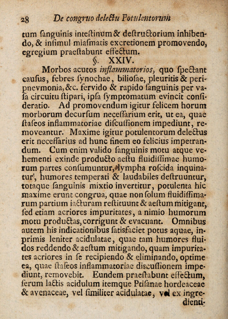 tum (anguinis inteftinum& deftru&orium inhiben¬ do, & infimu! miafmatis excretionem promovendo, egregium praedabunt effe&um. §. XXIV. Morbos acutos inflammatorios, quo fpe&ant caufus, febres fynochae, biliofae, pleuritis & peri- pnevmonia,&c. fervido & rapido (anguinis per va- fa circuitu ftipari, ipfa (ymp tornatum evincit confi* deratio. Ad promovendum igitur felicem horum morborum decurfum neceflarium erit, ut ea, quae ftafeos inflammatoriae difcuflionem impediunt, re* moveantur. Maxime igitur potulentorum deleftus erit necefiarius ad hunc finem eo felicius impetran* dum. Cum enim valido (anguinis motu atque ve¬ hementi exinde produ&o aeftu fluidiffimae humo¬ rum partes confutuuntur,lympha rofcida inquina¬ tur-, humores temperati & laudabiles deftruuntur, totaque fanguinis mixtio invertitur, potulenta hic maxime erunt congrua, quae nonfolum fluidiflima- rum partium iacturam reftituunt &aeftum mitigant^ fed etiam acriores impuritates, a nimio humorum motu produQas,corrigunt & evacuant. Omnibus autem his indicationibus fatisfaciet potus aquae, in- primis leniter acidulatae, quae tam humores flui¬ dos reddendo & aeftum mitigando, quam impurita¬ tes acriores in fe recipiendo & eliminando, optime ea, quae ftafeos inflammatoriae discuflionem impe¬ diunt, removebit. Eundem praeftabunt effe&um, ferum la£tis acidulum itemque Ptifanae hordeaceae & avenaceae, vel fimiliter acidulatae, v«4 ex ingre- dtenti*