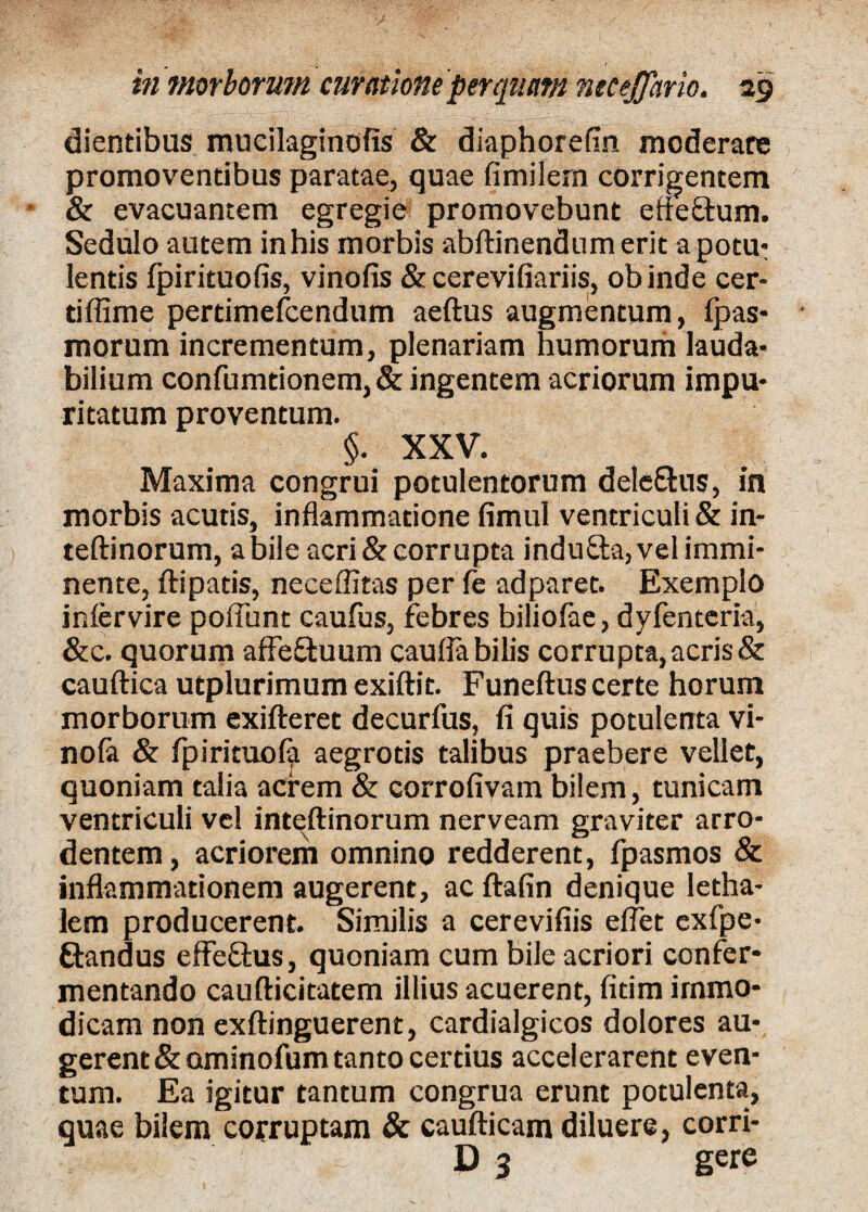 dientibus mucilaginofis & diaphorefin moderare promoventibus paratae, quae fimilern corrigentem & evacuantem egregie promovebunt efieftum. Sedulo autem in his morbis abftinendum erit a potu* lentis fpirituofis, vinofis & cerevifiariis, ob inde cer- tiflime pertimefcendum aeftus augmentum, fpas- morum incrementum, plenariam humorum lauda* bilium confumtionem, & ingentem acriorum impu* ritatum proventum. §. XXV. Maxima congrui potulentorum dele&us, in morbis acutis, inflammatione fimul ventriculi & in- teftinorum, a bile acri & corrupta indu&a, vel immi¬ nente, ftipatis, neceffitas per fe adparet. Exemplo infervire poliunt caufus, febres biliofae, dyfenteria, &c. quorum afFe£fcuum caufla bilis corrupta, acris & cauftica utplurimum exiftit. Funeftus certe horum morborum exifteret decurfus, fi quis potulenta vi- nola & fpirituola aegrotis talibus praebere vellet, quoniam talia acrem & corrofivam bilem, tunicam ventriculi vel inteftinorum nerveam graviter arro¬ dentem, acriorem omnino redderent, fpasmos & inflammationem augerent, ac ftafin denique letha- lem producerent. Similis a cerevifiis efiet exfpe- Standus effe£tus, quoniam cum bile acriori confer¬ mentando caufticitatem illius acuerent, fitim immo¬ dicam non exftinguerent, cardialgicos dolores au¬ gerent &ominofum tanto certius accelerarent even¬ tum. Ea igitur tantum congrua erunt potulenta, quae bilem corruptam & caufticam diluere, corri- D 3 gere