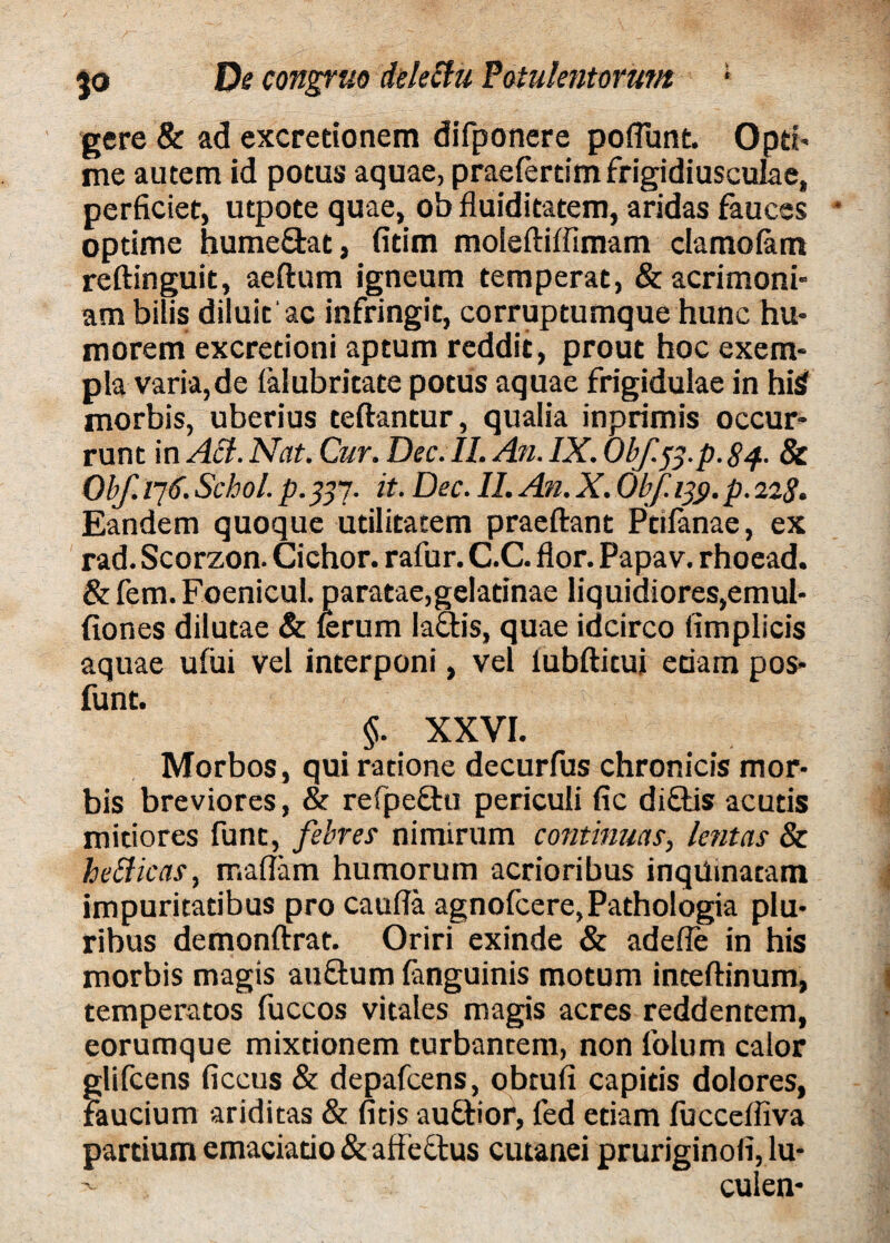 gere & ad excretionem difponere potiunt. Opri- me autem id potus aquae, praefertim frigidiusculae, perficiet, utpote quae, ob fluiditatem, aridas fauces * optime hume&at, fitim moleftiffimam damolam reftinguit, aeftum igneum temperat, & acrimoni¬ am bilis diluit ac infringit, corruptumque hunc hu¬ morem excretioni aptum reddit, prout hoc exem¬ pla varia,de ialubritate potus aquae frigidulae in hiS morbis, uberius teftantur, qualia inprimis occur¬ runt in Aci. Nat. Cur. Dec.IL An. IX. Obf.ff.p. 84. 8c Obf. /76. Schol. p. 837- it- Dec. II. An. X. Obf. 13$. p. 228. Eandem quoque utilitatem praeftant Ptifanae, ex rad. Scorzon. Cichor. rafur. C.C. flor. Papav. rhoead. &fem.FoenicuI. paratae,gelatinae liquidiores,emul* fiones dilutae & ferum lactis, quae idcirco fimplicis aquae ufiii vel interponi, vel iubftitui edam pos- funt. §. XXVI. Morbos, qui ratione decurfus chronicis mor¬ bis breviores, & refpedu periculi fic didis acutis mitiores funt, febres nimirum continuas, lentas & hetticas, tr.aflam humorum acrioribus inquinatam impuritatibus pro caufla agnofcere,Pathologia plu¬ ribus demonftrat. Oriri exinde & adefle in his morbis magis audum fanguinis motum inteftinum, temperatos fuccos vitales magis acres reddentem, eorumque mixtionem turbantem, non folum calor glifcens ficcus & depafcens, obtufi capitis dolores, faucium ariditas & fitis audior, fed edam fucceffiva partium emaciado & affectus cutanei pruriginofi, lu- culen-