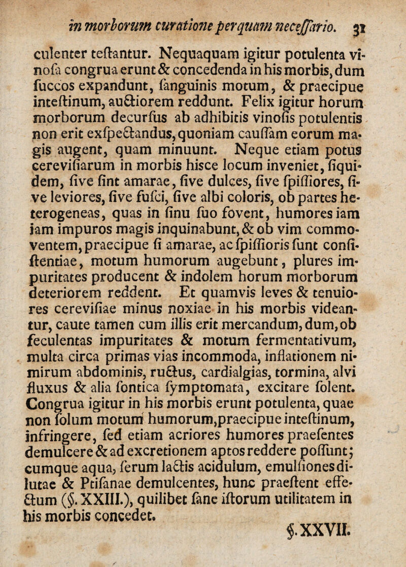 culenter teftantur. Nequaquam igitur potulenta vi- nofa congrua erunt & concedenda in his morbis, dum fuccos expandunt, (anguinis motum, & praecipue inteftinum, au&iorem reddunt. Felix igitur horum morborum decurfus ab adhibitis vinofis potulentis non erit exfpe&andus, quoniam caudam eorum ma¬ gis augent, quam minuunt. Neque etiam potus cerevifiarum in morbis hisce locum inveniet, fiqui- dem, (ive fint amarae, five dulces, five fpiffiores, fi- ve leviores, five fufci, five albi coloris, ob partes he- terogeneas, quas in finu fuo fovent, humores iam jam impuros magis inquinabunt, & ob vim commo¬ ventem, praecipue fi amarae, ac fpiffioris funt confi¬ dentiae , motum humorum augebunt, plures im¬ puritates producent & indolem horum morborum deteriorem reddent. Et quamvis leves & tenuio¬ res cerevifiae minus noxiae in his morbis videan¬ tur, caute tamen cum illis erit mercandum, dum, ob feculentas impuritates & motum fermentadvum, multa circa primas vias incommoda, inflationem ni¬ mirum abdominis, rufius, cardialgias, tormina, alvi fluxus & alia fontica fymptomata, excitare folent. Congrua igitur in his morbis erunt potulenta, quae non folum motum humorum,praecipue inteftinum, infringere, fed etiam acriores humores praefentes demulcere & ad excretionem aptos reddere poliunt; cumque aqua, ferum la&is acidulum, emulfionesdi¬ lutae & Ptifanae demulcentes, hunc praeftent effe- ftum ($. XXIII.), quilibet fane iftorum utilitatem in his morbis concedet. $. XXVII.
