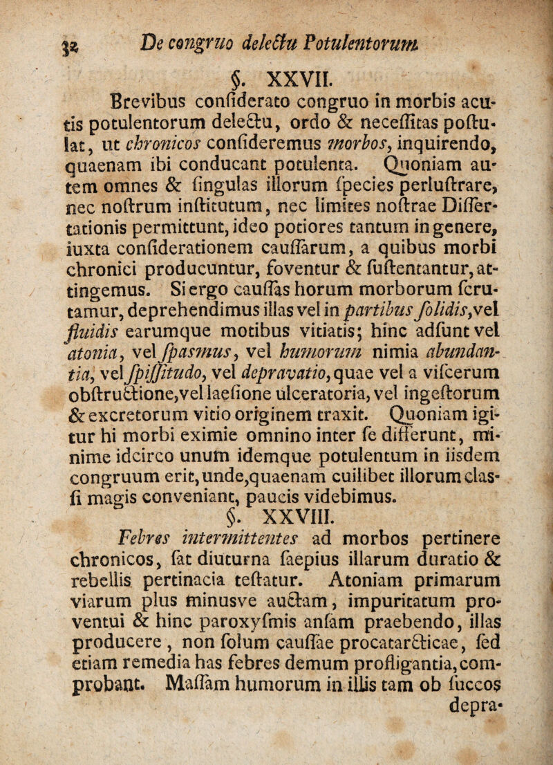 §. XXVII. Brevibus confiderato congruo in morbis acu¬ tis potulentorum deleftu, ordo & neceffitas poftu- lat, ut chronicos confideremus morbos, inquirendo, quaenam ibi conducant potulenta. Quoniam au¬ tem omnes & fingulas iliorum fpecies perluftrare, nec noftrum inftitutum, nec limites noftrae Difler* tationis permittunt, ideo potiores tantum in genere, iuxta confiderationem caudarum, a quibus morbi chronici producuntur, foventur & fuftentantur, at¬ tingemus. Si ergo cauflas horum morborum fcru- tamur, deprehendimus illas vel in partibus /olidis,ve 1 fluidis earumque motibus vitiatis; hinc adfuntvel atonia, velJpasmus, vel humorum nimia abundan-. tia, vel fpijjitudo, vel depravatio, quae vel a vifcerum obftrutfcione,vel laefione ulceratoria, vel ingeftorum & excretorum vitio originem traxit. Quoniam igi¬ tur hi morbi eximie omnino inter fe differunt, mi¬ nime idcirco unum idemque potulentum in iisdem congruum erit,unde,quaenam cuilibet illorum das¬ ii magis conveniant, paucis videbimus. §. XXVIII. Febres intermittentes ad morbos pertinere chronicos, fat diuturna faepius illarum durado& rebellis pertinacia teftatur. Atoniam primarum viarum plus minusve auctam, impuritatum pro¬ ventui & hinc paroxyfmis anfam praebendo, illas producere , non folum cauflae procatarfticae, fed etiam remedia has febres demum profligantia, com¬ probant- Maflam humorum in illis tam ob fuccos depra-