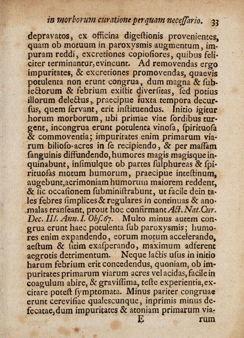 depravatos, ex officina digeftionis provenientes, quam ob motuum in paroxysmis augmentum, im¬ puram reddi, excretiones copiofiores, quibus feli¬ citer terminantur, evincunt. Ad removendas ergo impuritates, & excretiones promovendas, quaevis potulenta non erunt congrua, dum magna &fub- ie&orum & febrium exiitit diverfitas, fed potius illorum dele&us, praecipue iuxta tempora decur- fus, quem fervant, erit inftituendus. Initio igitur horum morborum, ubi primae viae fordibus tur¬ gent, incongrua erunt potulenta vinofa, fpirituofa & commoventia; impuritates enim primarum via¬ rum biliofo-acres in ie recipiendo, & per maflam fanguinis diffundendo, humores magis magisque in¬ quinabunt, infimulque ob partes fulphureas & fpi- rituofas motum humorum, praecipue inteftinum, augebunt,acrimoniam humorum maiorem reddent, & fic occafionem fubminiftrabunt, ut facile dein ta¬ les febres limplices & regulares in continuas & ano- malas tranfeant, prout hoc confirmant AB. Nat.Cur. Dec. III. Ann.I. Obf.67. Multo minus autem con¬ grua erunt haec potulenta fub paroxysmis; humo¬ res enim expandendo, eorum motum accelerando, aeftum & fitim exafperando, maximum adferenc aegrotis detrimentum. Neque Ia&is ufus in initio harum febrium erit concedendus, quoniam, ob im¬ puritates primarum viarum acres vel acidas, facile in coagulum abire, & graviffima, tefte experientia,ex¬ citare poteft fymptomata. Minus pariter congruae erunt cerevifiae qualescunque, inprimis minus de- fecatae,dum impuritates & atoniam primarum via¬ li rum