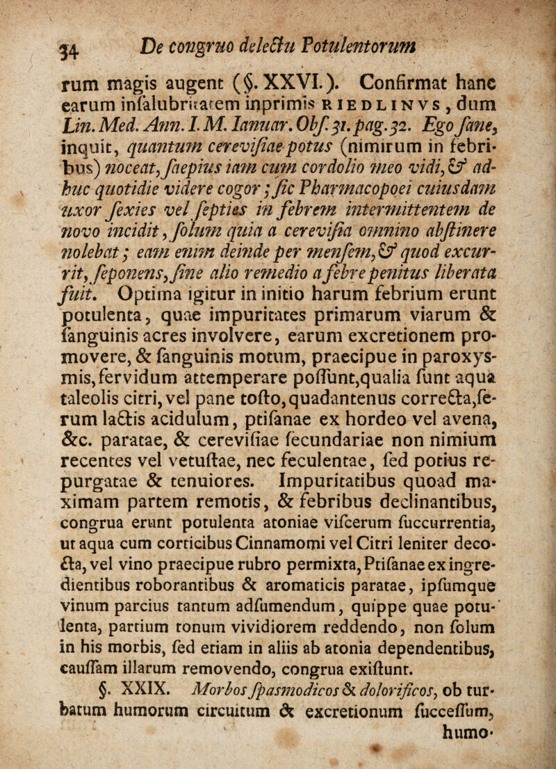 x rum magis augent (§. XXVI.). Confirmat hanc earum infalubritatem inprimls riedlinvs, dum JJn. Med. Ann. 1. M. Innuar. Obf.31.pag.32. Ego fanes inquit, quantum cerevifiaepotus (nimirum in febri¬ bus) noceat, faepius iam cum cordolio meo vidi, & ad¬ huc quotidie videre cogor ;fic Pbarmacopoei cuiusdam uxor fexies vel fepties m febrem intermittentem de novo incidit, folum quia a cerevifia omnino abftinere nolebat; eam emm deinde per menfem,&quod excur¬ rit, feponens, fine alio remedio a febre penitus liberata fuit. Optima igitur in initio harum febrium erunt potulenta, quae impuritates primarum viarum & fanguinis acres involvere, earum ex cretionem pro¬ movere, & fanguinis motum, praecipue in paroxys¬ mis, fervidum attemperare poflunt,qualia funt aqua taleolis citri, vel pane tofto,quadantenus corre&a,fe¬ rum la&is acidulum, ptifanae ex hordeo vel avena, &c. paratae, & cerevifiae fecundariae non nimium recentes vel vetuftae, nec feculentae, fed potius re¬ purgatae & tenuiores. Impuritatibus quoad ma¬ ximam partem remotis, & febribus declinantibus, congrua erunt potulenta atoniae vifcerum fuccurrentia, ut aqua cum corticibus Cinnamomi vel Citri leniter deco- fta, vel vino praecipue rubro permixta, Ptifanae ex ingre- dientibus roborantibus & aromaticis paratae, ipfumque vinum parcius tantum adfumendum, quippe quae potu¬ lenta, partium tonum vividiorem reddendo, non folum in his morbis, fed etiam in aliis ab atonia dependentibus, cauflam illarum removendo, congrua exiftunt. §. XXIX. Morbos fpasmodicos Si dolorificos, ob tur¬ batum humorum circuitum dt excretionum fiicceflum, humo-
