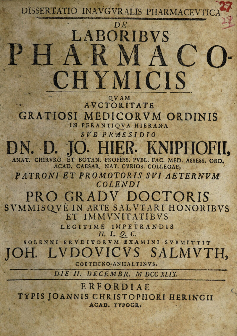 DBSERTATIO INAVGVRALIS PHARMACHVTICA LABORIBVS PHARMACO* CHYMICIS oy am A VCTOR.IT AT E GRATIOSI MEDICORVM ORDINIS IN PERANTIQVA HIERANA SVB PRAESIDIO DN. D. JO. HIER- KNIPHOFII, ANAT. CHIRVRG. ET BOTAN. PROFESS. PVBL. FAC. MED. ASSESS. ORD, ACAD. CAESAR. NAT. CVRIOS. COLI.EGAE, PATRONI ET PROMOTORIS SVI AETERNVM COLENDI PRO GRADV DOCTQRIS SVMMISQVE IN ARTE SALVTARI HONORIBVS ET IMMVNITATIBVS LEGITIME IMPETRANDIS H. I. £, C. SOLE NNI ERVDITORVM EXAMINI SVBMITTIT JOH. LVDOVICVS SALMVTH, coetheno-anhaltinVs. DIE II. DECEMBR. M DCC XLJX. ERFORDIAE ~ . TYPIS JOANNIS CHR.ISTOPHORI HERINGII ACAD. TYPOGR.