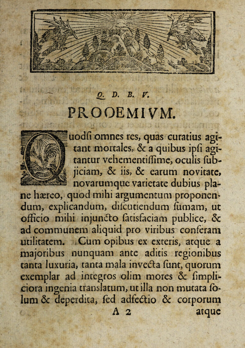PROOEMIVM. omnes res, quas curatius agi- tant mortales, & a quibus ipfi agi¬ tantur vehementiffime, ocu is fub- jiciam, & iis, & earum novitate, si§i novarumque varietate dubius pla¬ ne haereo, quod mihi argumentum proponen- dum, explicandum, difcutiendum fiimarn, ut officio mihi injun&o fatisfaciam publice, & ad communem aliquid pro viribus conferam utilitatem. Cum opibus ex exteris, atque a majoribus nunquam ante aditis regionibus tanta luxuria, tanta mala invecta funt, quorum exemplar ad integros olim mores & fimpli- ciora ingenia translatum, utilia non mutata fo- lum & deperdita, fed adfe&io & corporum A 2 atque