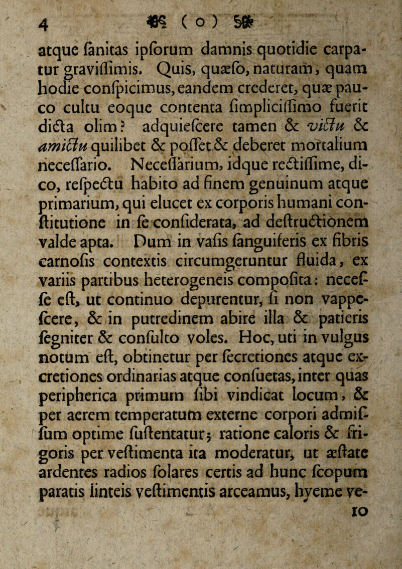 atque ianitas ipforum damnis quotidie carpa¬ tur gravifiimis. Quis, qusefo, naturam, quam hodie confpicimus, eandem crederet, quae pau¬ co cultu eoque contenta fimpliciffimo fuerit didla olim? adquielcere tamen & vi&u & amictu quilibet & poflet & deberet mortalium neceflario. Neceflarium, idque recftifiime, di¬ co, refpe&u habito ad finem genuinum atque primarium, qui elucet ex corporis humani con- ftitutione in fe confiderata, ad deftru&ionem valde apta. Dum in vafis {anguiferis ex fibris carnofis contextis circumgeruntur fluida, ex variis partibus heterogeneis compofita; necet fe eft, ut continuo depurentur, fi non vappc- (cere, & in putredinem abire illa & patieris iegniter & confulto voles. Hoc, uti in vulgus notum eft, obtinetur per (ecretiones atque ex- cretiones ordinarias atque confuetas, inter quas peripherica primum fibi vindicat locum, & per aerem temperatum externe corpori admifi fiim optime fuftentatur* ratione caloris & fri¬ goris per veftimenta ita moderatur, ut teftate ardentes radios folares certis ad hunc {copum paratis linteis veftimentis arceamus, hyeme ve- ; ,, ... ro l