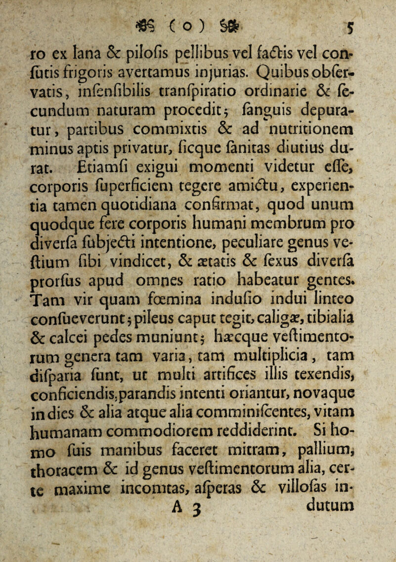 ro ex lana & pilofis pellibus vel facftis vel con¬ fotis frigoris avertamus injurias. Quibus obfer- vatis, mfenfibilis tranfpiratio ordinarie & fe¬ cundum naturam procedit 5 fanguis depura¬ tur, partibus commixtis & ad nutritionem minus aptis privatur, licque fanitas diutius du¬ rat. Etiamfi exigui momenti videtur efle, corporis fuperficiem tegere ami<5tu, experien¬ tia tamen quotidiana confirmat, quod unum quodque fere corporis humani membrum pro diverfa fobje&i intentione, peculiare genus ve- ftium fibi vindicet, & cetatis & fexus diverfa prorfos apud omnes ratio habeatur gentes. Tam vir quam foemina indufio indui linteo confoeverunt 5 pileus caput tegit,caliga?, tibialia & calcei pedes muniunt 5 haecque veftimento- rum genera tam varia, tam multiplicia, tam difparia funt, ut multi artifices illis texendis, conficiendis,parandis intenti oriantur, novaque in dies & alia atque alia comminifcentes, vitam humanam commodiorem reddiderint. Si ho¬ mo fois manibus faceret mitram, pallium, thoracem & id genus veftimentorum alia, cer¬ te maxime incomtas, afperas & villofas in- A 3 dutum