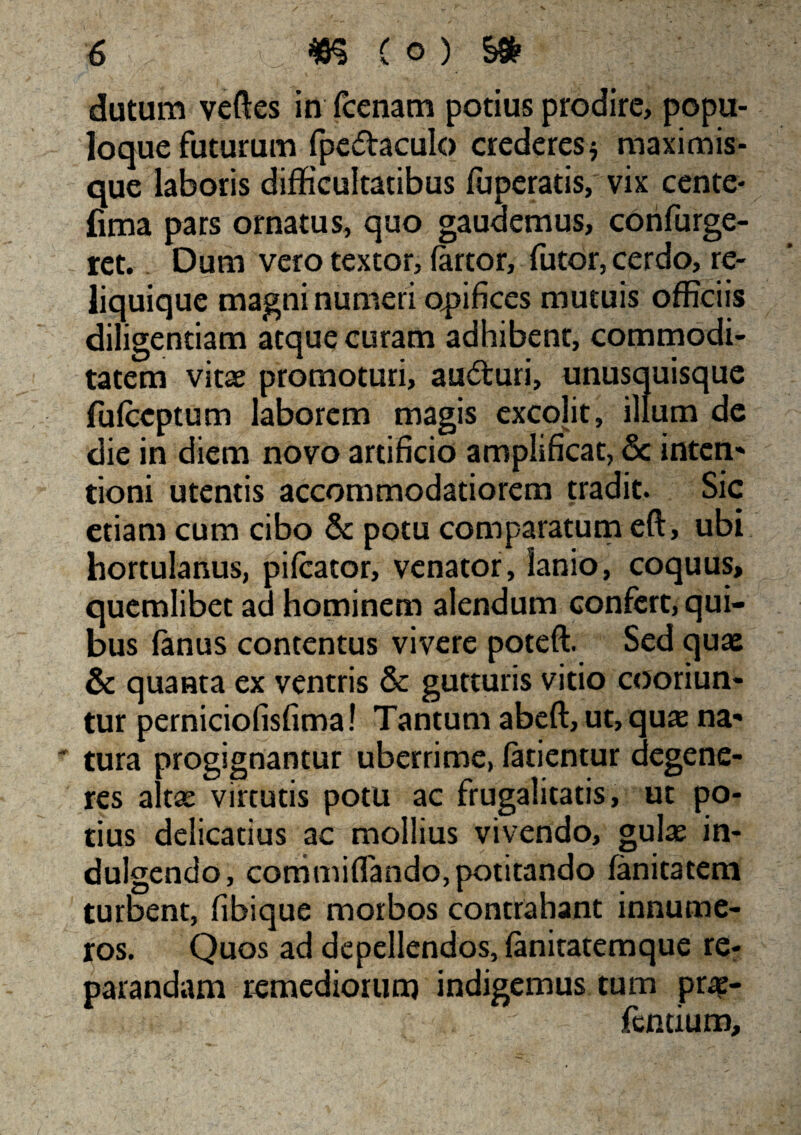 dutum veftes in fcenam potius prodire, popu¬ loque futurum fpedaculo crederes* maximis- que laboris difficultatibus fuperatis, vix cente- fima pars ornatus, quo gaudemus, confurge- ret. Dum vero textor, (artor, futor, cerdo, re¬ liquique magni numeri opifices mutuis officiis diligentiam atque curam adhibent, commodi¬ tatem vitae promoturi, aucturi, unusquisque fulccptum laborem magis excolit, illum de die in diem novo artificio amplificat, & inten¬ tioni utentis accommodatiorem tradit. Sic etiam cum cibo & potu comparatum eft, ubi hortulanus, pileator, venator, lanio, coquus, quemlibet ad hominem alendum confert, qui¬ bus fanus contentus vivere poteft. Sed quae & quanta ex ventris & gutturis vitio cooriun¬ tur perniciofisfima! Tantum abeft, ut, quae na¬ tura progignantur uberrime, (atientur degene¬ res altae virtutis potu ac frugalitatis, ut po¬ tius delicatius ac mollius vivendo, gulae in- dulgendo, commiflando, potitando (anitatem turbent, fibique morbos contrahant innume¬ ros. Quos ad depellendos, (anitatemque re¬ parandam remediorum indigemus tum prae- fentium.