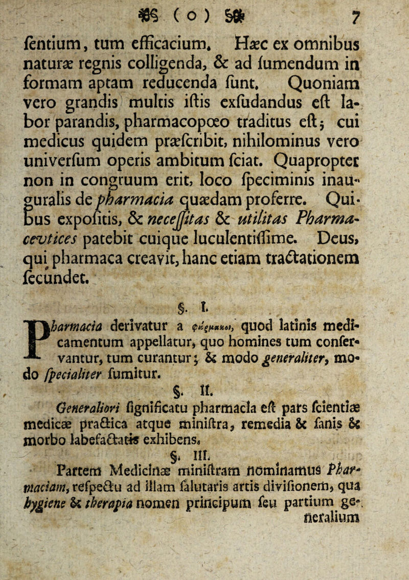 fentium, tum efficacium. Haec ex omnibus naturae regnis colligenda, & ad fumendum in formam aptam reducenda funt. Quoniam vero grandis multis iftis exfudandus eft la¬ bor parandis, pharmacopoeo traditus eft} cui medicus quidem praricribit, nihilominus vero univcrfum operis ambitum fciat. Quapropter non in congruum erit, loco fpeciminis inau¬ guratos de pharmacia quaedam proferre. Qui¬ bus expontis, & necejfitas & utilitas Pharma- cevtices patebit cuique luculentiilime. Deus» qm pharmaca creavit, hanc etiam tractationem fecundet. %. t. Pharmacia derivatur a $Kgf*etk.6tJ quod latlnis medi¬ camentum appellatur» quo homines tum confer- vantur, tum curantur; & modo generaliter, mo¬ do fpecialiter fumitur. §, H. Generaliori fignificatu pharmacia eft pars fcientiae medicae prafiica atque miniftra, remedia & fanis & morbo labefactatis exhibens, §* MI; Partem Medicinae miniftram nominamus Phar‘ maciam, refpeCtu ad illam falutaris artis divifionem, qua bygiene & therapia nomen prineipum feu partium ge* 1