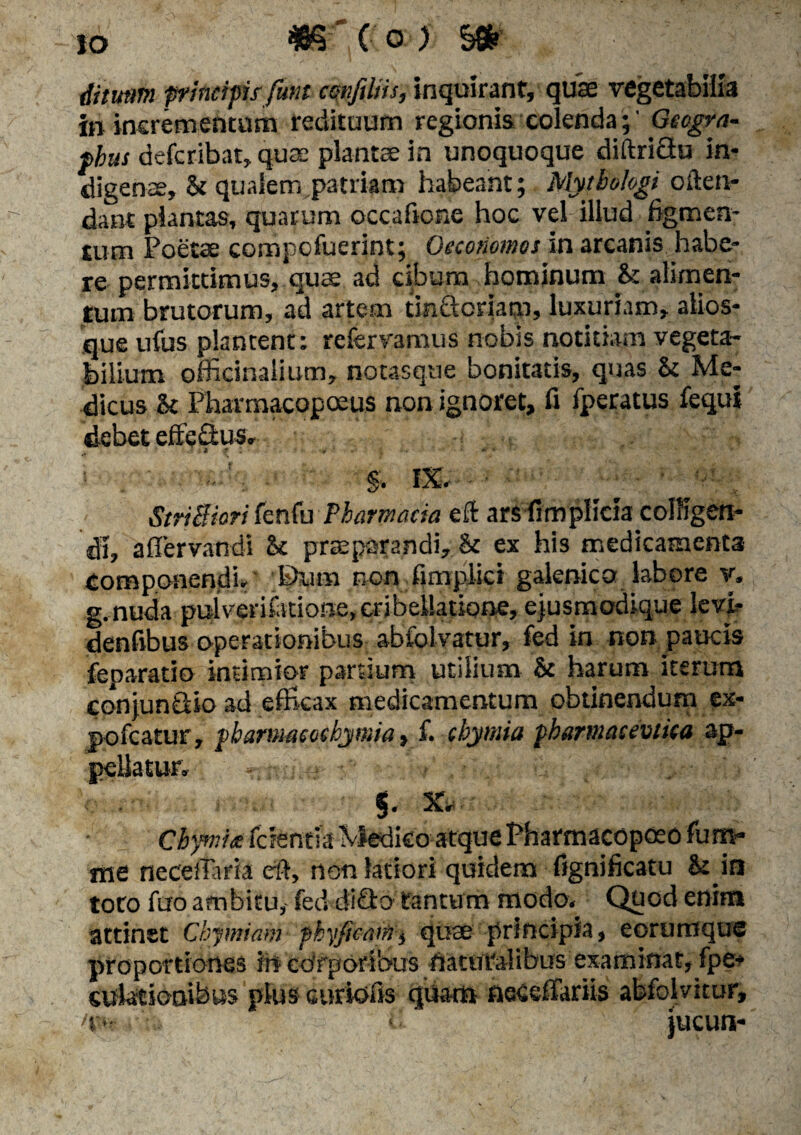 io #§-■' c o) m ditum ffincips funt ccmfiliis, inquirant, quae vegetabilia in incrementum redituum regionis colenda;' Gecgvn- fhus defcribat, quae plantae in unoquoque diftri&u in¬ digenae, & qualem patriam habeant; Myibologi often- dant plantas, quarum occaficne hoc vel illud figmen¬ tum Poetae compofuerint; Oeconomos in arcanis habe¬ re permittimus, quae ad cibum hominum & alimen¬ tum brutorum, ad artem tinftoriaro, luxuriam, alios- que ufus plantent: refervamus nobis notitiam vegeta¬ bilium officinalium, notasque bonitatis, quas & Me¬ dicus U Pharmacopoeus non ignoret, fi fperatus fequi debet effedtus, i r : r »■ * ..! ■ - §. IX,- StriBiori fenfu Pharmacia eft ars fimplicia colligen¬ di, affervandi U praeparandi, & ex his medicamenta Componendi, Biim non fimplici galenico labore v, g,nuda pulverifatione, eribeUatiqne, ejusmodique levk denfibus operationibus abfolvatur, fed in non paucis feparatio intimior partium utilium & harum iterum conjun&io ad efficax medicamentum obtinendum ex- pofcatur, pbarumccbymia» f. cbyntia fhartnetcevtica ap- «. X ‘ .• Chywiie r me necetfaria eft, non latiori quidem fignificatu & in toto fuo ambitu, fed ditio tantum modo. Quod enim attinet Cbymiam pbyfibatiij quae principia, eorumque proportiones irt corporibus fiatui-alibus examinat, fpe* sulatiooibus plus curiofss quam neceffariis abfolvitur,