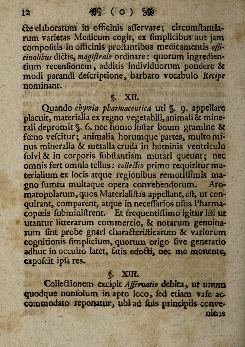 £te elaboratum ia officinis affer vare; circumflanda¬ rum varietas Medicum cogit, ex fimplicibus aut jam compofitis in officinis proflantibus medicamentis offi- cinahbus dictis, magiflrale ordinare: quorum ingredien¬ dum recenfionem, additis individuorum pondere & modi parandi defcriptione, barbaro vocabulo Reape nominant. ' v §. XII. - Quando cbymia pbamacevtica uti §. 9. appellare placuit, materialia ex regno vegetabili, animali & mine¬ rali depromit §. 6. nec homo inftar boum gramine & foeno vefcitur; animalia horumque partes, multo mi¬ nus mineralia & metalla cruda in hominis ventriculo folvi & in corporis fubftandam mutari queunt; nec omnis fert omnia tellus: eollecJio primo requiritur ma¬ terialium ex locis atque regionibus remotiffimis ma¬ gno fumtu multaque opera convehendorum. Aro- matopolaram,quos Materialiftas appellant, eft, ut con¬ quirant, comparent, atque in neceffarios ufus Pharma¬ copolis fubminiftrent. Et frequentiffimo igitur ifli ut utantur litterarum commercio, & notarum genuina¬ rum fint probe gnari chara&erifticarum & variorum cognitionis limplicium, quorum origo five generatio adhuc in occulto latet, latis edo di, nec me monente, expofcit ipfa res. §. XHL Colleflrionem excipit Ajfirvam debita, ut unum quodque nonfolum in apto loco, fed etiam vafe ac¬ commodato reponatur, ubi ad fuis principiis conve- _ niens