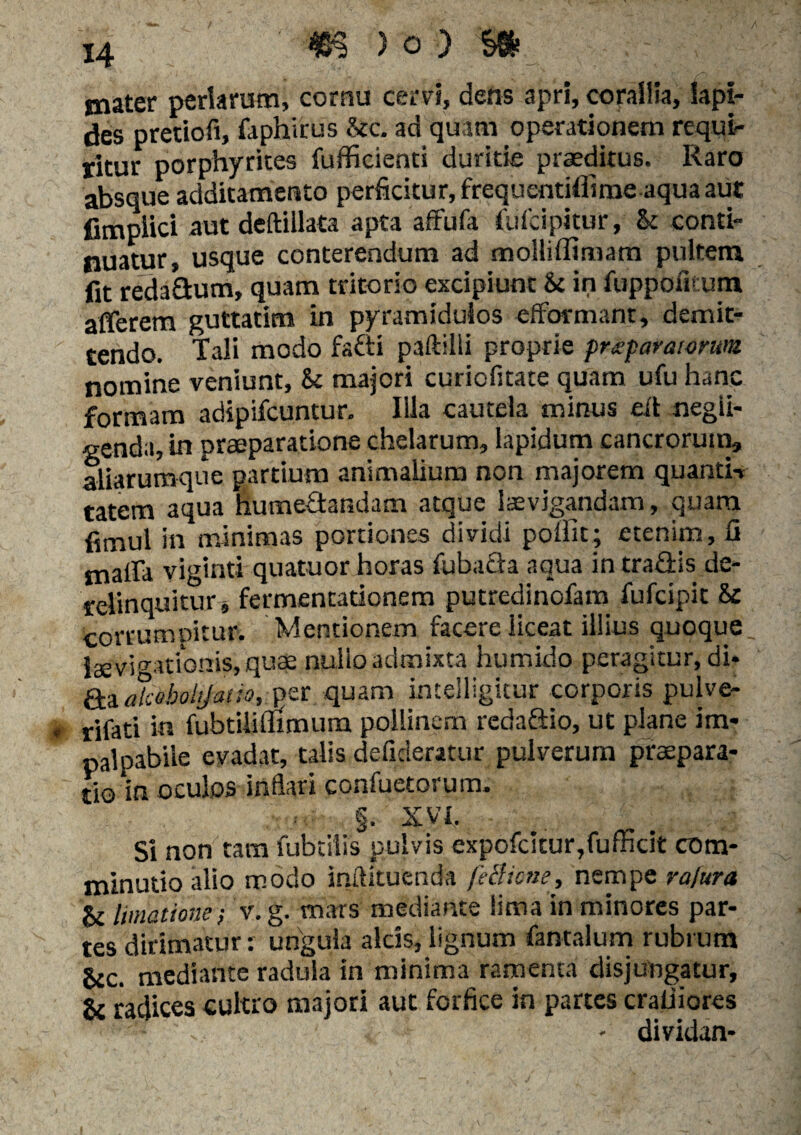 mater perlarum, cornu cervi, dens apri, corallia, Iapi¬ des pretiofi, faphirus &c. ad quam operationem requi¬ ritur porphyrites fufficienti duritie praeditus. Raro absque additamento perficitur, frequentiflirae aqua aut fimplici aut deftillata apta affufa tufcipkur, & conti¬ nuatur, usque conterendum ad molliffimam pultem fit redadum, quam tritorio excipiunt &c in fupponeum afferem guttatim in pyramidulos efformant, demit¬ tendo. Tali modo fadi paftilli proprie praeparatorum nomine veniunt, 8c majori curiofitate quam ufu hanc formam adipifcuntur. Illa cautela minus eft negii- genda, in praeparatione chelarum, lapidum cancrorutn» aliarumque partium animalium non majorem quanti-» tatem aqua humedandam atque laevigandam, quara fimul in minimas portiones dividi polfit; etenim, fi malfa viginti quatuor horas fubada aqua in tradis de¬ relinquitur, fermencationem putredinofam fufcipit & corrumpitur. Mentionem facere liceat illius quoque, laevitationis, quae nulio admixta humido peragitur, di* da alcoboltjav.o, per quam intelligitur corporis pulve- rifati in fubtiliflimum pollinem redadio, ut plane im¬ palpabile evadat, talis defideratur pulverum praepara¬ tio in oculos inflari confuetorum. §• XVI. Si non tara fubtilis pulvis expofc!cur,fufficit com- minutio alio modo inftituenda fetfione, nempe rajura & limatione-, v.g. mars mediante lima in minores par¬ tes dirimacur: ungula alcis, lignum fantalum rubrum gcc. mediante radula in minima ramenta disjungatur, gc radices cultro majori aut forfice in partes craliiores f - dividan-