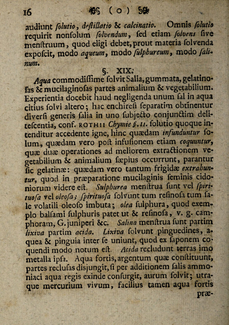 audiunt fohtio, deft illatio it calcinalio.. Omnis (olutio requirit nonfolum folvendum, fed etiam (otvens five menftruum, quod eligi debet, prout materia folvenda expofcit, modo aqueum, modo fulphureum, modo Ja li¬ num. §. XIX; commodiffime folvit Salia, gummata, gelatino* fas & mucilaginofas parteS animalium it vegetabilium. Experientia docebit haud negligenda unum fal in aqua citius folvi altero; hac enchirefi feparatim obtinentur diverfi generis falia in uno fubjedto conjundim deli- tefcentia, conf. rothii Chymiei'.//. folutio quoque in¬ tenditur accedente igne, hinc quaedam infunduntur fo- lum, quaedam vero poft infufionem etiam coquuntur, quae duae operationes ad meliorem extra&ionem ve¬ getabilium Zc animalium faepius occurrunt, parantur fic gelatinae: quaedam vero tantum frigidae extrahun¬ tur, quod in praeparatione mucilaginis feminis cido- niorum videre eft. Sulphurea menftrua funt vel fpiri- tuofa vel oleofa; fpirituofa folvunt tum refinofa tum fa- le volatili oleofo imbuta; olea fulphura, quod exem¬ plo balfami fulphuris patet ut it refinofa, v. g. cam- phoram, G. juniperi ite. Salina menftrua funt partim lixiva partim acida. Lixiva folvunt pinguedines, a* quea it pinguia inter fe uniunt, quod ex faponem co¬ quendi modo notum eft. Acida recludunt terras imo metalla ipfa. Aqua fortis, argentum quae conftituunt, partes reclufas disjungit, fi per additionem falis ammo- niaci aqua regis exinde confurgit, aurum folvit; utra¬ que mercurium vivum, facilius tamen aqua fortis if'.' Prae-