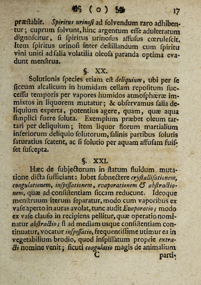 praedabit. Spiritus urinofi ad folvendum raro adhiben¬ tur; cuprum folvunt,hinc argentum efle adulteratum dignofcitur, fi fpiritus urinofus aflfufus coerulefcit. Item fpiritus urinofi inter deftillandum cum fpiritu vini uniti adfalia volatilia oleofa paranda optima eva¬ dunt menltrua. §. XX. Solutionis fpecies etiam eft deliquium, ubi per fe ficcum alcalicum in humidam cellam repofitum fuc- ceflu temporis per vapores humidos atmofphaerae im¬ mixtos in liquorem mutatur; & obfervamus falia de¬ liquium experta, potentius agere, quam, quae aqua fimpiici fuere foluta. Exemplum praebet oleum tar- tari per deliquium; item liquor florum mardalium inferiorum deliquio folutorum, falinis partibus foluds faturatius fcatent, ac fi folutio per aquam affufam fuif- fet fufcepta. §. XXI. Haec de fubje&orum in datum fluidum muta¬ tione di£ta fufficiant: lubet fubnedere cryftalhfationemt coagulationem, infpijjationem, evaporationem £/ abftraftio• nem, quae ad confidentiam ficcam reducunt. Ideoque menftruum iterum feparatur,modo cum vaporibus ex vafe aperto in auras avolat, tunc audit Evaporatio; modo ex vafe daufo in recipiens pellitur, quae operatio nomi¬ natur abflraBio; fi ad mediam usque confillentiam con¬ tinuatur, vocatur infptjftuio, frequendflime utimur ea in vegetabilium brodio, quod infpilTatum proprie ex tra¬ di nomine venit: ficuti coagulatio magis de animalium C parti-