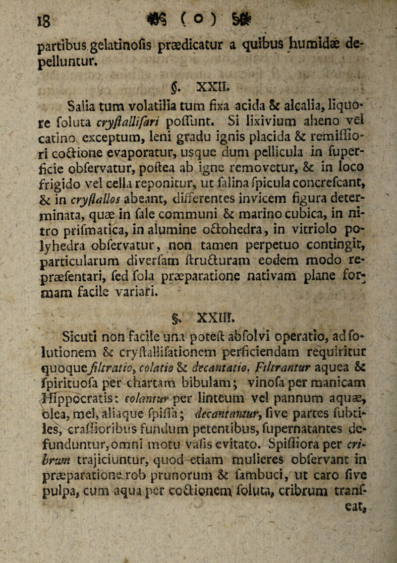 V • • partibus gelatinofis praedicatur a quibus humidae de¬ pelluntur. §. XXII. - X. *. '»*'? Salia tum volatilia tum fixa acida & alcalia, liquo¬ re foluta cryftallifari poliunt. Si lixivium aheno vel catino exceptum, leni gradu ignis placida & remiffio- ri coGione evaporatur, usque dum pellicula in fuper- ficie obfervatur, poftea ab igne removetur, & in loco frigido vel cella reponitur, ut falina [picula concrefcant, in cryftallos abeant, differentes invicem figura deter¬ minata, quae in fale communi & marino cubica, in ni¬ tro prifmatica, in alumine oGohedra, in vitriolo po- lyhedra obfervatur, non tamen perpetuo contingit, particularum diverfatn ftruGuram eodem modo re- ' praefentari, fed jfola praeparatione nativam plane for¬ mam facile variari.  §. xxnr. Sicuti non facile una poteft abfolvi operatio, adfo- lutionem U cryftallifationem perficiendam requiritur quoquefiltratio, colatio St decantatio. Filtrantur aquea & ' fpirituofa per chartam bibulam; vinofa per manicam (Hippocratis: colantur per linteum vel pannum aquae, 0>Jea, mei, aliaque fpifia; decantantur, five partes fubti- les, crafSoribuS fundum petentibus, fupernatantes de¬ funduntur,omni motu vafis evitato. Spifiioraper eri- - brtm trajiciuntur, quod etiam mulieres obfervant in praeparatione.rob prunorum <k fambuci, ut caro five pulpa, cum aqua per ccGionem foluta, cribrum tranf- eat, \