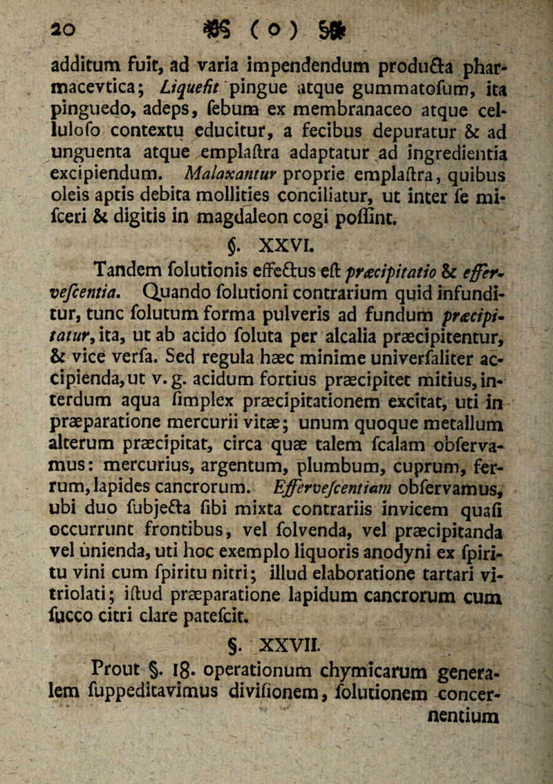 additum fuit, ad varia impendendum produ&a phar- macevtica; Liquefit 'pingue atque gummatofum, ita pinguedo, adeps, febuna ex membranaceo atque cel- lulofo contextu educitur, a fecibus depuratur &: ad unguenta atque emplaftra adaptatur ad ingredienda excipiendum. Malaxantur proprie emplaftra, quibus oleis aptis debita mollities conciliatur, ut inter fe mi* fceri &i digitis in magdaleon cogi poffint. $. XXVI. v Tandem folutionis effeftus eft pracipitatio & effer- vefcentia. Quando folutioni contrarium quid infundi¬ tur, tunc folutum forma pulveris ad fundum pracipi- tatur, ita, ut ab acido foluta per alcalia praecipitentur, & vice verfa. Sed regula haec minime univerfaliter ac¬ cipienda, ut v.g. acidum fortius praecipitet midus, in¬ terdum aqua fimplex praecipitationem excitat, uti in praeparatione mercurii vitae; unum quoque metallum alterum praecipitat, circa quae talem fcalam obferva- mus: mercurius, argentum, plumbum, cuprum, fer¬ rum, lapides cancrorum. Ejffervejcentiam obfervamus, ubi duo fubje&a fibi mixta contrariis invicem quali occurrunt frontibus, vel folvenda, vel praecipitanda vel unienda, uti hoc exemplo liquoris anodyni ex fpiri- tu vini cum fpiritu nitri; illud elaboratione tartari vi- triolati; iftud praeparatione lapidum cancrorum cum fucco citri clare patefcit. §. XXVII. Prout §. 18. operationum chymicarum genera¬ lem fuppeditavimus divifionem, folutionem concer¬ nentium