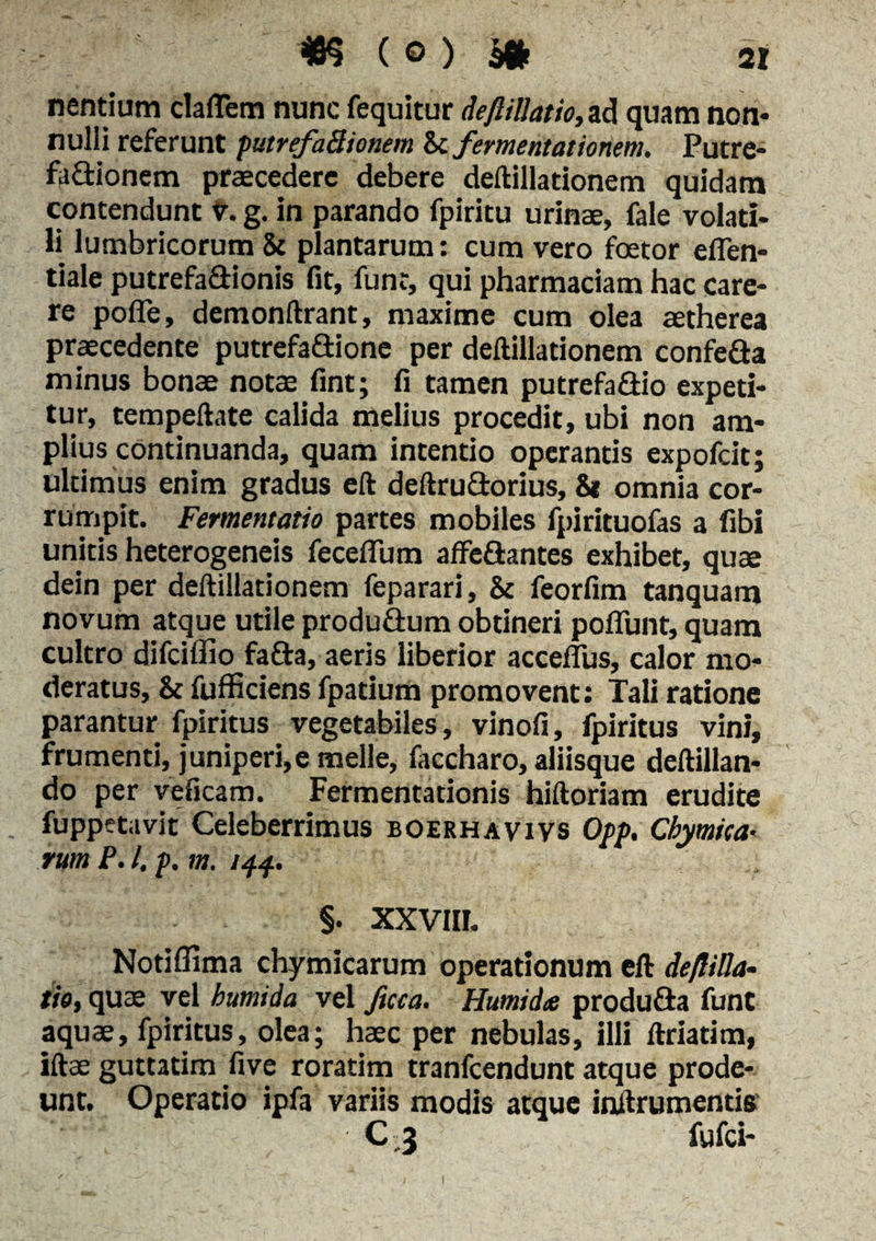 nentium claflem nunc fequitur deftillatio, ad quam non* nulli referunt putrefaBionem btfermentationem. Putre- fa&ionem praecedere debere deftillationem quidam contendunt v. g. in parando fpiritu urinae, fale volati* li lumbricorum St plantarum: cum vero foetor effen- tiale putrefa&ionis fit, funr, qui pharmaciam hac care¬ re pofle, demonftrant, maxime cum olea aetherea praecedente putrefa&ione per deftillationem confe&a minus bonae notae fint; fi tamen putrefa&io expeti¬ tur, tempeftate calida melius procedit, ubi non am¬ plius continuanda, quam intentio operantis expofeit; ultimus enim gradus eft deftrudorius, 81 omnia cor¬ rumpit. Fermentatio partes mobiles fpirituofas a libi unitis heterogeneis feceflum affeftantes exhibet, quae dein per deftillationem feparari, St feorfim tanquam novum atque utile produ&um obtineri poflunt, quam cultro difeiffio fa&a, aeris liberior acceflus, calor mo¬ deratus, & fufficiens fpatium promovent: Tali ratione parantur fpiritus vegetabiles, vinofi, fpiritus vini, frumenti, juniperi,e meile, faccharo, aliisque deftillan- do per veficam. Fermentationis hiftoriam erudite fuppet avit Celeberrimus boerhavivs Opp. Cbymtca- rum P. I, p, m. 144. - §. xxvin. Notiffima chymicarum operationum eft de/liUa- tio, quae vel bumida vel fuca. Humidte produfta funt aquae, fpiritus, olea; haec per nebulas, illi ftriatim, iftae guttatim five roratim tranfeendunt atque prode¬ unt. Operatio ipfa variis modis atque inftrumentis C,3 fufei-