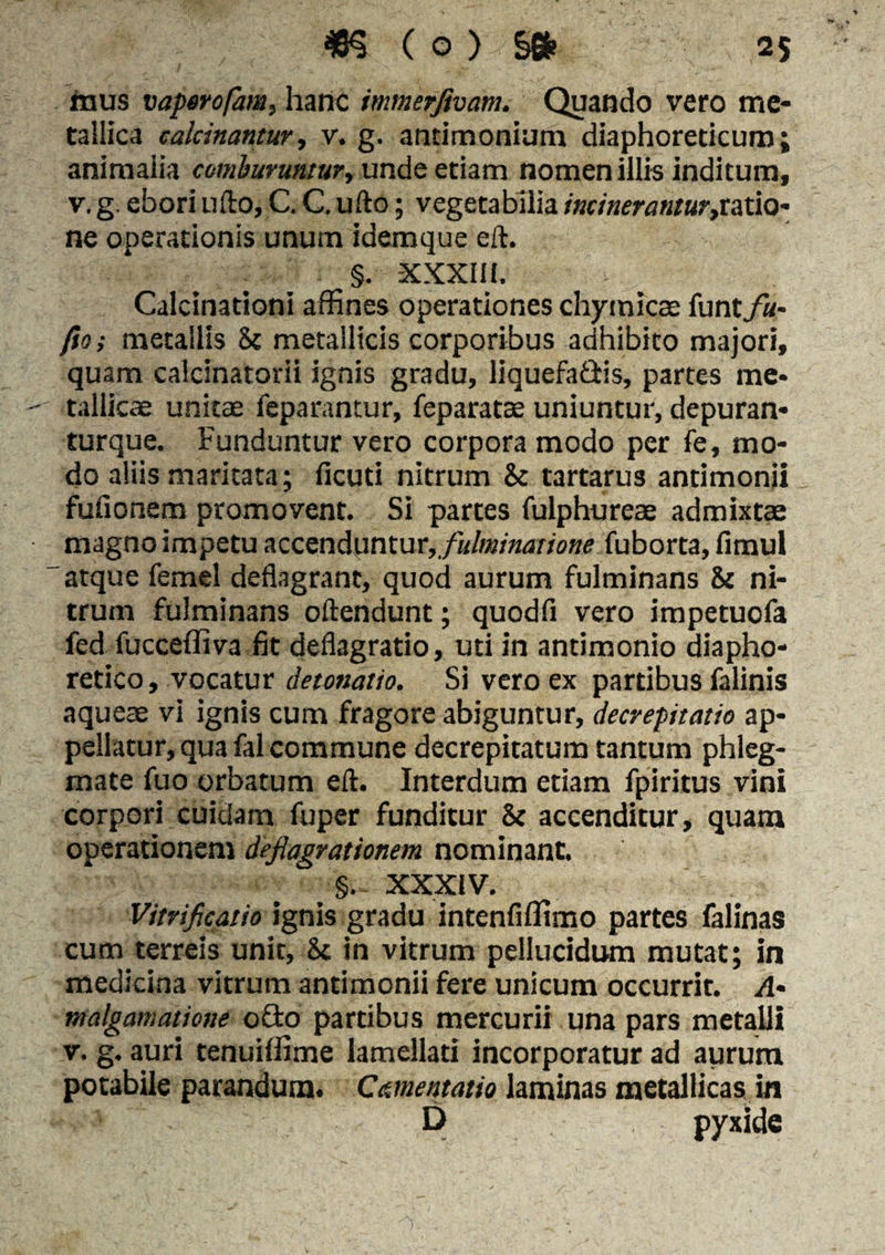 fnus vapero/am, hanc immerjivam. Quando vero me¬ tallica calcinantur, v. g. antimonium diaphoreticum; animalia comburuntur, unde etiam nomen illis inditum, v. g. ebori ufto, C. C. ufto; vegetabilia mineranturjcstiQ- ne operationis unum idemque eft. §. XXXIII. Calcinationi affines operationes chymicae funt fu- fio; metallis 5c metallicis corporibus adhibito majori, quam calcinatorii ignis gradu, liquefaQis, partes me¬ tallicae unitae feparantur, feparatae uniuntur, depuran- turque. Funduntur vero corpora modo per fe, mo¬ do aliis maritata; ficuti nitrum & tartarus antimonii fullonem promovent. Si partes fulphureae admixtae magno impetu accenisintur, fulminatione fuborta, fimul atque femel deflagrant, quod aurum fulminans & ni¬ trum fulminans oftendunt; quodfi vero impetuofa fed fuccefliva fit deflagratio, uti in antimonio diapho¬ retico , vocatur detonatio. Si vero ex partibus falinis aqueae vi ignis cum fragore abiguntur, decrepitam ap¬ pellatur, qua fal commune decrepitatum tantum phleg¬ mate fuo orbatum eft. Interdum etiam fpiritus vini corpori cuidam fuper funditur & accenditur, quam operationem deflagrationem nominant. §. XXXIV. Vitrificatio ignis gradu intenfiffimo partes falinas cum terreis unit, St in vitrum pellucidum mutat; in medicina vitrum antimonii fere unicum occurrit. A- ntalgamatione o£to partibus mercurii una pars metalli v. g. auri tenuiffime lamellari incorporatur ad aurum potabile parandum. Cmentatio laminas metallicas in D pyxide