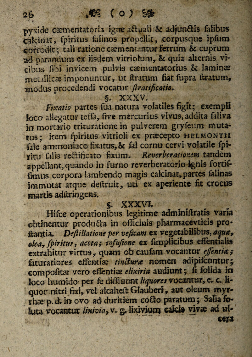 ■ • - pyxide csementatoria igne aftuali Sc adjunQis {Idibus cakinat, fpiritus falinos propellit, corpusque ipfum corrodit; tali ratione csementantur ferrum & cuprum sd parandum ex iisdem vicriolum, & quia alternis vi¬ cibus libi invicem pulvis csementatorius St laminae / metallicae imponuntur, ut liratum fiatfupra liratum, modus procedendi vocatur firatificatio. ■ ' ' §. xxxv. ^ ' :l, ' Fixatio partes fiia natura volatiles figit; exempli loco allegatur teffa, five mercurius vivus, addita faliva in mortario trituratione in pulverem gryfeuro muta¬ tus; item fpirkus vitrioli ex prtecepto kelmontii fate ammoniaco fixatus,& fel cornu cervi volatile fpi- ritu falis re&ifksto fixum. Reverberationem tandem appellant, quando in furno reverberatorio-ignis fortif- fimus corpora lambendo magis calcinat,partes felinas immutat atque deftruit, uti ex aperiente fit crocus • mattis adftringcns, - ' §. XXXVL \ Hifce operationibus legitime adminiflratis vana obtinentur produ £ra in officinis pbarmacevticis pro¬ flantia. De/lillatione per veficam ex vegetabilibus, aqua? oleo, fpirituf, aceta; infufione ex fim plicibus eflentialis extrahitur virtus, quam ob caufem vocantur ejfenti<t$ faturatiores effentiae tinctura nomen adipifeuntur; eompofita* vero* eflentiae ehxiriet audiunt; fi folida in loco humido' per fe diffidunt liqueret vocantur, e. c. li¬ quor rtitri fixi, vel alcaheft Glaubert, aut oleum royr- rhae p. dc in ovo ad duritiem eoSo paratumSalia fo¬ llita» vocantur lixivio }v, g. lixivium calci» vivae ad ul* i,.,; - cera