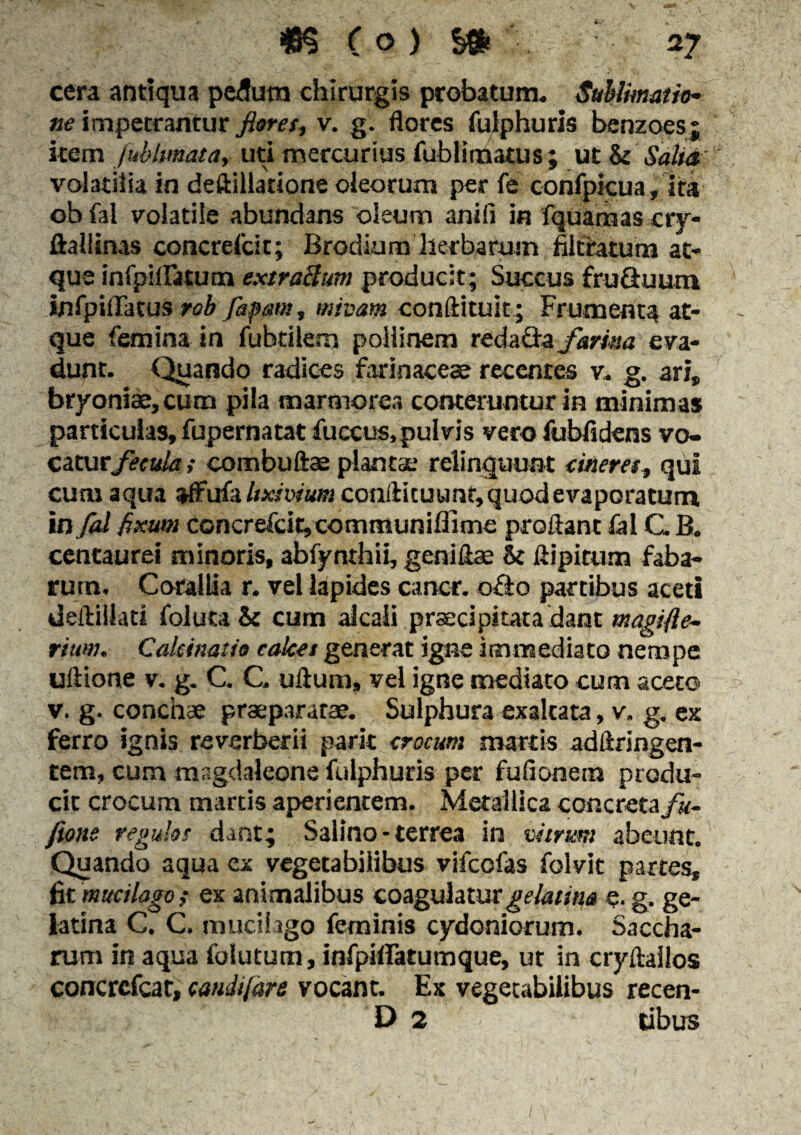 cera antiqua pedum chirurgis probatum* Sublimatito¬ ne impetrantur floret, v. g. flores fulphuris benzoes; item fublmata, ud mercurius fubliraatus; ut St Salta volatilia in deftillatione oleorum per fe confpicua, ita obfal volatile abundans oleum anili in fquamas cry- ftaliinas concrefcit; Brodium herbarum filcratum at* que inlpiiratum extraBum producit; Succus fruduuru infpiflTatus rob faptms, minam conftituit; Frumenta at¬ que femina in fubtiiem poliinem redada farina eva¬ dunt. Quando radices farinaceae recentes v* g. ari, bryoniae, cum pila marmorea conteruntur in minimas particulas, fupernatat fuccus, pulvis vero fubfidens vo- cutuefecula ,• combuftae plantae relinquunt cineres, qui cum aqua affufa/mw«03conllicuunr, quod evaporatum in fcd fixum Concrefcitjcommuniflime proflant fal CB. centaurei minoris, abfynthii, geni fla: & ftipitum faba¬ rum. Corallia r. vel lapides cancr. odo partibus aceti deftillati folutaSt cum alcali praecipitata dant magifte- riuuu Caleinatio calcei generat igne immediato nempe uftione v. g. C. C. uftum, vel igne mediato cum aceto v. g. conchae praeparatae. Sulphura exaltata, v. g. ex ferro ignis reverberii parit crocum martis adftringen- tem, cum msgdaleone fulphuris per fufionera produ¬ cit crocum martis aperientem. Metallica concreta/a- fione regulos dant; Salino - terrea in vitrum abeunt. Quando aqua ex vegetabilibus vifcofas folvit partes, fit mucilago ; ex animalibus coagulatur gelatim e. g. ge- latina C. C. mucihgo feminis Cydoniorum. Saccha- rum in aqua folutum, infpiffatumque, ut in cryftallos concrcfcat, caudifare vocant. Ex vegetabilibus recen- D 2 tibus