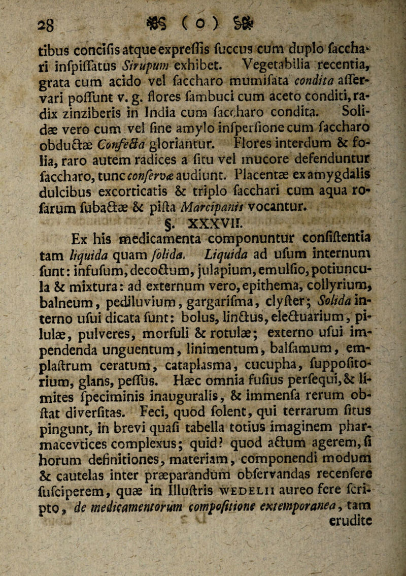 tibus concifis atque expreflis fuccus cum duplo faccha* ri infpiflatus Sirupum exhibet. Vegetabilia recentia, grata cum acido vel faccharo mutnifata condita afier- vari poliunt v. g. flores fambud cum aceto conditi,ra¬ dix zinziberis in India cum faccharo condita. Soli¬ dae vero cum vel fine amylo infperiione cum faccharo obdu&ae ConfeBa gloriantur. Flores interdum & fo¬ lia, raro autem radices a fitu vel mucore defenduntur faccharo, tunc conferveo audiunt. Placentae ex amygdalis dulcibus excorticatis & triplo facchari cum aqua ro* farum fuba&ae &c pifta Marcipanis vocantur. §. xxxvir. Ex his medicamenta componuntur confiftentia tam liquida quam folida. Liquida ad ufum internum funt: infufum,decoSum, julapium,emulfio, potiuncu¬ la & mixtura: ad externum vero,epithema, collyrium, balneum, pediluvium, gargarifma, clyller; Solida in¬ terno ufui dicata funt: bolus, lin&us, eleGuarium, pi¬ lulae, pulveres, morfuli & rotulae; externo ufui im¬ pendenda unguentum, linimentum, balfamum, em- plaftrum ceratum, cataplasma, cucupha, fuppofito- rium, glans, peflfus. Haec omnia fufius perfequi,Sc li¬ mites fpeciminis inauguralis, & immenfa rerum ob- ftat diverfitas. Feci, quod folent, qui terrarum fitus pingunt, in brevi quafi tabella totius imaginem phar- macevtices complexus; quid? quod aGum agerem,(i horum definitiones, materiam, componendi modum & cautelas inter praeparandum obfervandas recenfere fufeiperem, quae in Illuftris xvedelii aureo fere feri- pto, de medicamentorum compofitione extemporanea, tam erudite