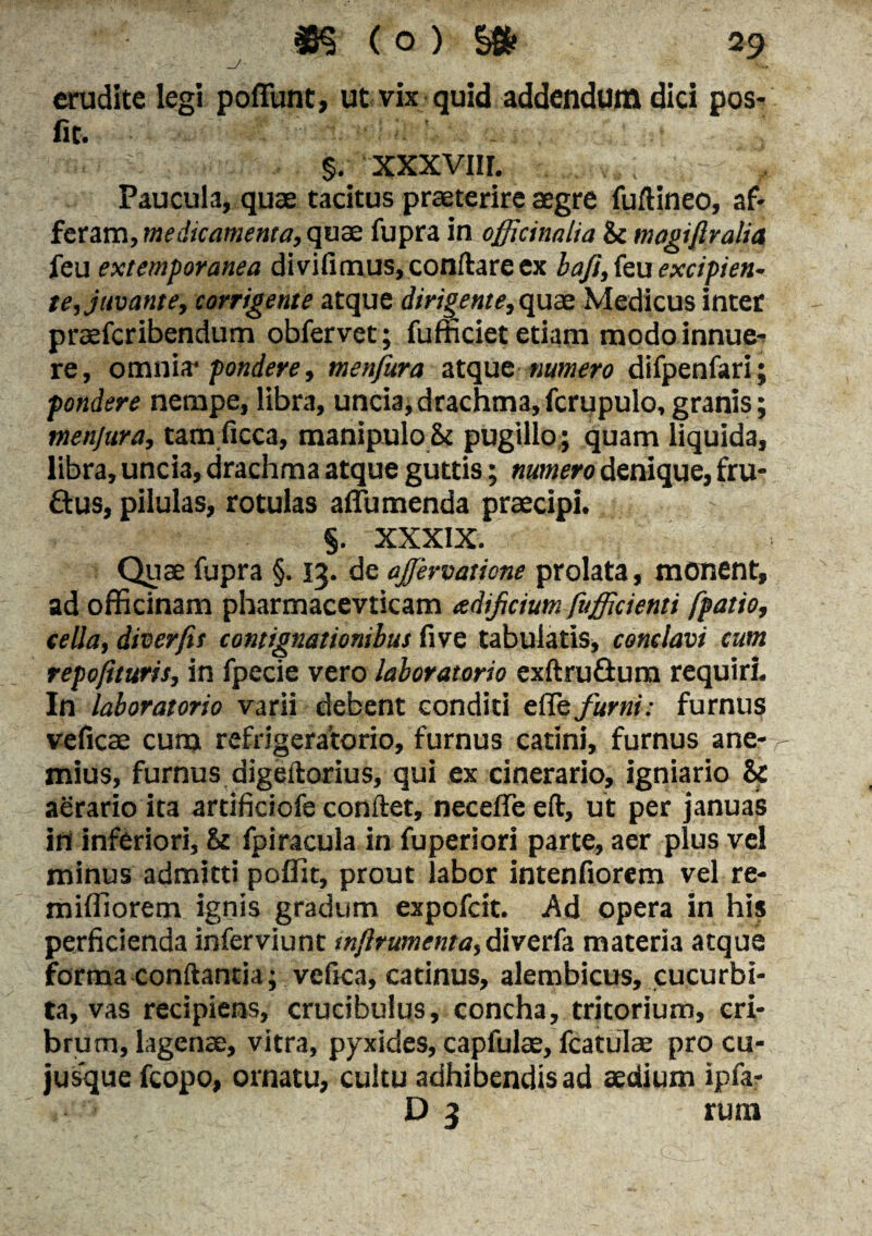 erudite legi poffunt, ut vix quid addendum dici pos- fit. ■ : §. xxxviir. Paucula, quas tacitus praeterire aegre fuftineo, af¬ feram, medicamenta, quae fupra in officinalia & magi/lralia feu extemporanea divifimus, conflare ex baft, feu excipien¬ te, juvante, corrigente atque dirigente, quae Medicus inter prasfcribendum obfervet; fufficiet etiam modo innue-* re, omnia'pondere, menfura atque numero difpenfari; pondere nempe, libra, uncia, drachma, fcrupulo, granis; menfura, tam ficca, manipulo 8t pugillo ; quam liquida, libra, uncia, drachma atque guttis; numero denique, fru- ftus, pilulas, rotulas a (Tumenda praecipi. §. XXXIX. Quae fupra §. 13. de ajfervatione prolata, monent, ad officinam pharmacevticam tcdificiutn fuffirienti fpatio, cella, dtver/it contignationibus five tabulatis, conclavi cum repofituris, in fpecie vero laboratorio exftru&um requiri. In laboratorio varii debent conditi efle furni: furnus veficae cum refrigeratorio, furnus catini, furnus ane¬ ndus, furnus digeftorius, qui ex cinerario, igniario & aerario ita artificiofe conflet, necefle eft, ut per januas in inferiori, & fpiracula in fuperiori parte, aer plus vel minus admitti poffit, prout labor intenfiorem vel re- miffiorem ignis gradum expofcit. Ad opera in his perficienda inferviunt mflrumenta, diverfa materia atque forma conflantia; vefica, catinus, alembicus, cucurbi¬ ta, vas recipiens, crucibulus, concha, tritorium, cri¬ brum, lagenae, vitra, pyxides, capfulae, fcatulae pro cu- jusque fcopo, ornatu, cultu adhibendis ad aedium ipfa- D 3 rura