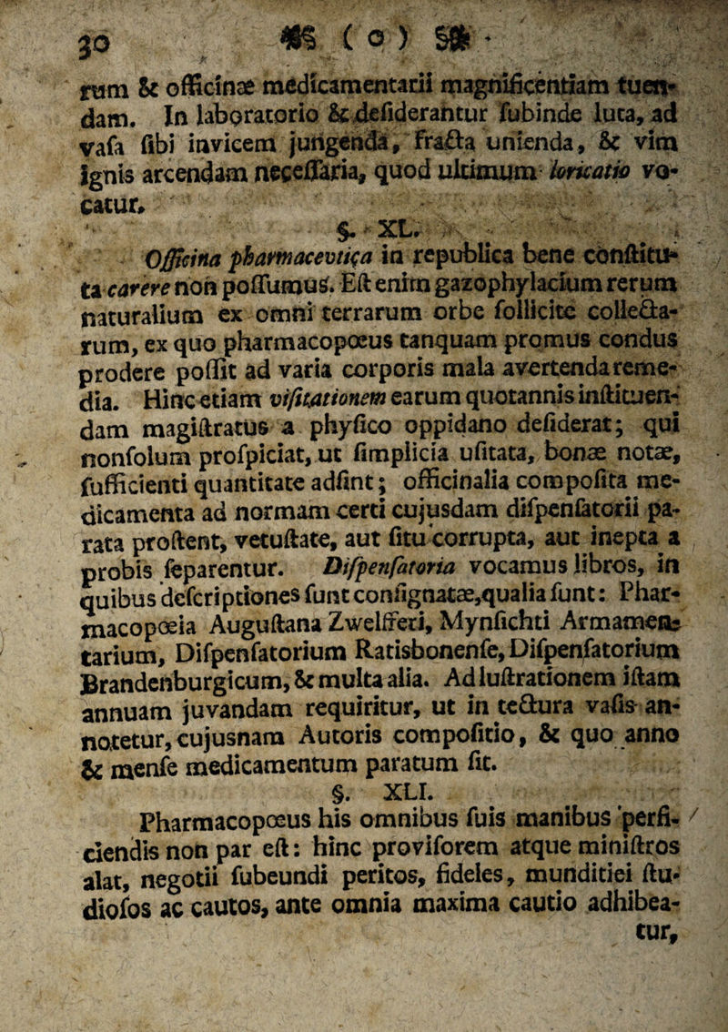 p ram 8t officinae medicamentarii magnificentiam tuen¬ dam. In laboratsrio &defiderantur fubinde luta, ad vafa fibi invicem jungenda,Fra£taunienda, Se vim ignis arcendam neceflaria» quod ultimum Irneam vo¬ catur» ' §. XL. Officina pbamacevtifa in re publica bene conftitu- ti carere non poffumuS. Eft enhn gazophylacium rerum naturalium ex omni terrarum orbe follicite collecta¬ rum, ex quo pharmacopoeus tanquam promus condus prodere poffit ad varia corporis mala avertenda reme¬ dia. Hinc etiam vifmtionem earum quotannis inftituen- dam magiftratus a phyfico oppidano defiderat; qui nonfolum profpiciat, ut fimplicia ufitata, bonae notae, fufficienti quantitate adfint; officinalia coropofita^ me¬ dicamenta ad normam certi cujusdam difpenfatorii pa¬ rata proflent, vetufiate, aut fitu‘corrupta, aut inepta a , probis feparentur. Difpen(htoria vocamus libros, in quibus dcfcriprionesfuntconfignatae,qualiafunt: Phar- macopoeia Auguftana ZwelfFeri, Mynfichti Armamenc tarium, Difpenfatorium Ratisbonenfe, Difpenfatorium Brandenburgicum, & multa alia. Ad luftrationem iftam annuam juvandam requiritur, ut in tcftura vafis an¬ natetur, cujusnam Autoris compofitio, & quo anno & menfe medicamentum paratum fit. §. XLI. Pharmacopoeus his omnibus fuis manibus 'perfi- 7 ciendis non par eft: hinc proviforem atque miniftros alat, negotii fubeundi peritos, fideles, munditiei ftu- diofos ac cautos, ante omnia maxima cautio adhibea¬ tur.