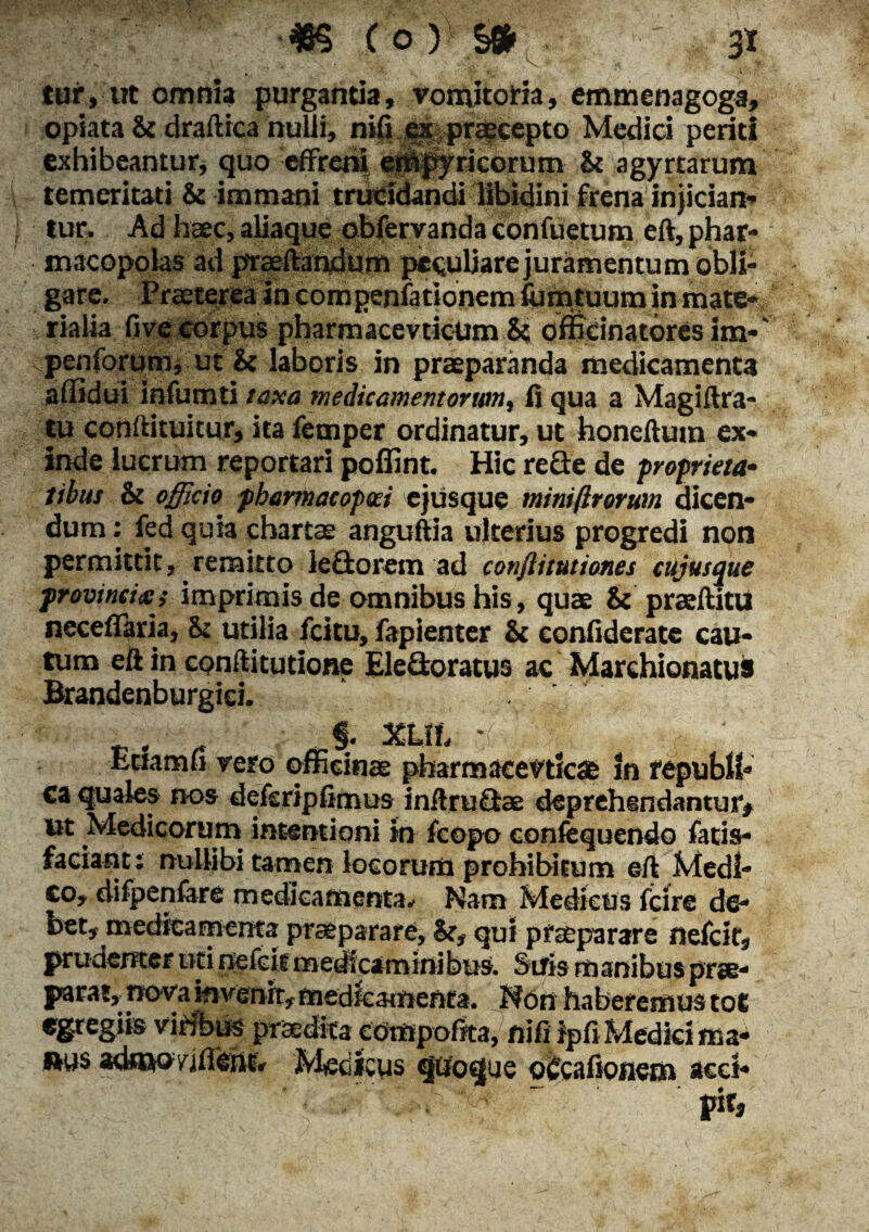 tur, ut omnia purgantia, vomitoria, emmenagoga opiata & draftica nulli, nifi es praecepto Medici peria exhibeantur, quo effreni ernpyricorum & agyrtarum temeritati & immani trucidandi libidini frena injiciam tur. Ad haec, aliaque obfervanda confuetum eft, phar¬ macopolas ad ptaeftandum peculiare juramentum obli¬ gare. Praeterea in compenfationem fu m tuum in mate-, r ia lia Ove corpus pharmacevtieUm & officinatores im- penforum, ut & laboris in praeparanda medicamenta affidui infumti taxa medicamentorum, fl qua a Magiftra- tu conftituitur, ita femper ordinatur, ut honeflum ex¬ inde lucrum reportari poffint. Hic recle de proprieta¬ tibus & officio pbarmacopeei ejusque mini/Irorum dicen¬ dum : fed quia chartae anguftia ulterius progredi non permittit, remitto leQorem ad conftitutiones cuiusque provincia ; imprimis de omnibus his, quae & praeftitu neceffaria, & utilia fcitu, fapienter & confiderate cau¬ tum eft in conftitutione Eledoratus ac Marchionatus Brandenburgiei. . §. XLth ' Eriamfi vero officinae pharmaeevtlc® in republb ca quales nos deferipfimus inftruSae deprehendantur» ut Medicorum intentioni in fcopo confcquendo fatis- faciant: nullibi tamen locorum prohibitum eft Medi¬ co, difpenfare medicamenta* Nam Medicus fcire de¬ bet» medicamenta praeparare, &, qui praeparare nefcir, prudenter uti tiefcit medicaminibus. Suis manibus prae¬ parat, nova invenit, rnedfcamenta. Non haberemus tot egregiis viribus praedita eompofita, nifi ipflMedki ma¬ nus admo/illent, Medicus quoque oCcafionem acci¬ pit. as *i