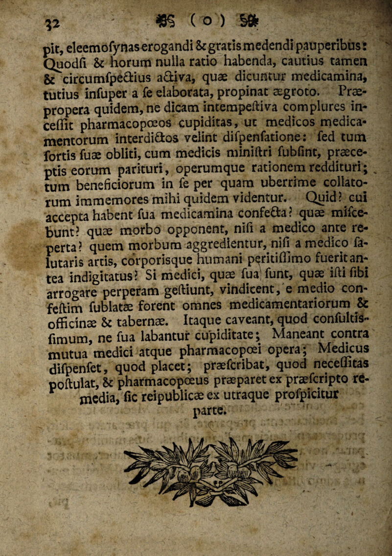 pit, eleemofynas erogandi & gratis medendi pauperibus: Quodfi St horum nulla ratio habenda, cautius tamen &\ircumfpe&ius a diva, quae dicuntur medicamina, tutius infuper a fe elaborata, propinat aegroto. Prae¬ propera quidem, ne dicam intempeftiva complures in- Ceffit pharmacopoeos cupiditas, ut medicos medica¬ mentorum interdidos velint difpenfatione: fed tum fortis fuae obliti, cum medicis miniftri fubfint, praece¬ ptis eorum parituri, operumque rationem reddituri; tum beneficiorum in fe per quam uberrime collato¬ rum immemores mihi quidem videntur. Quid ? cui accepta habent fua medicamina confe&a? quae mifce- bunt? quae morbo opponent, nifi a medico ante re¬ perta? quem morbum aggredientur, nifi a medico fa- lutaris artis, corporisque humani peritiffimo fueritan- tea indigitatus? Si medici, quae fua; funt, quae iftifibi arrogare perperam geftiunt, vindicent, e medio con- feftim fublatae forent omnes medicamentariorum 8c officinae S: tabernae. Itaque caveant, quod confultis- fimum, ne fua labantur cupiditate; Maneant contra mutua medici atque pharmacopoei opera; Medicus difpenfet, quod placet; praefcribat, quod neceffitas poftulat, 8c pharmacopoeus praeparet ex praefcripto re- media, fic reipublicae ex utraque profpicitur parte.