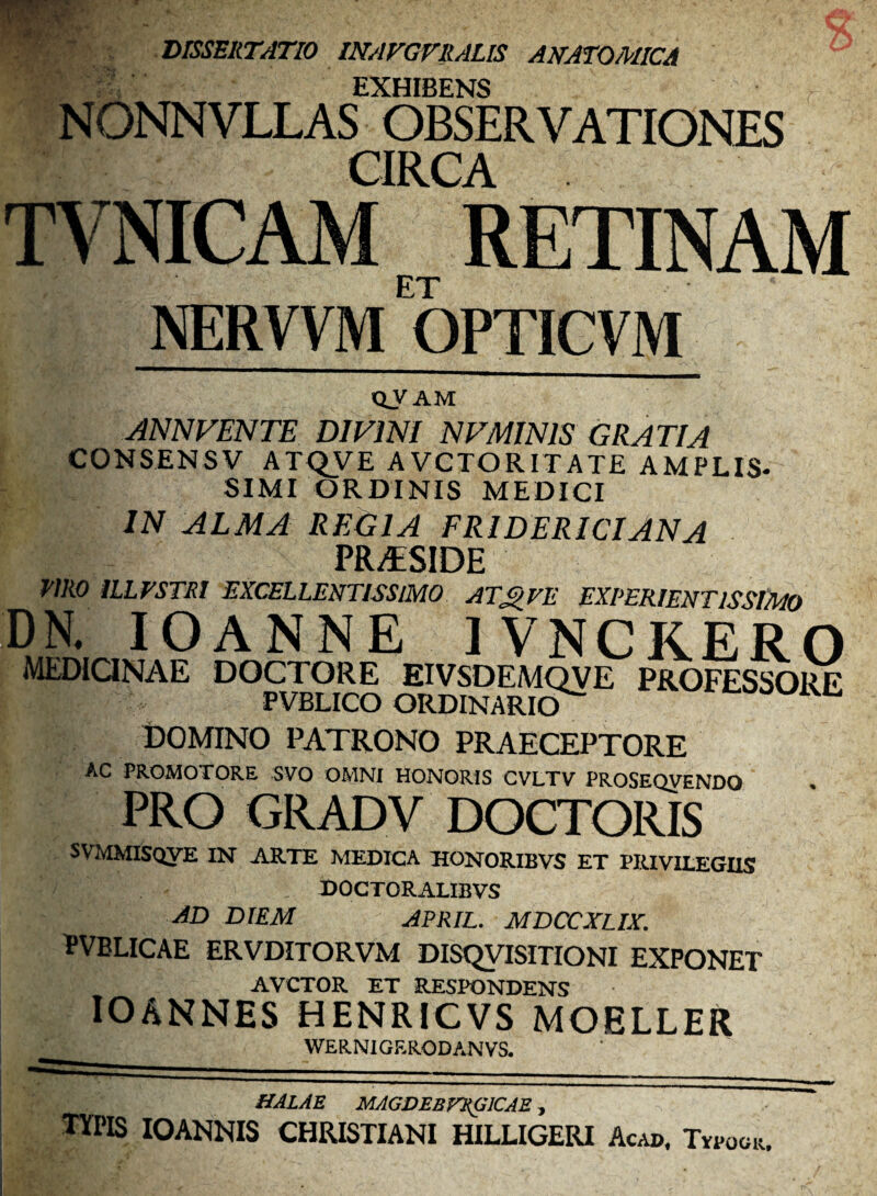 DISSERTATIO mAFGVRALIS ANATOMICA EXHIBENS NONNVLLAS OBSERVATIONES CIRCA RETINAM ET NERVVM QPTICVM tiVAM ANNVENTE DIVINI NVMINIS GRATIA CONSENSV ATQVE AVCTORITATE AMPLIS¬ SIMI ORDINIS MEDICI IN ALMA REGIA FRIDERICIANA PR^SIDE WiO ILLTSTRI EXCELLENTISSIMO AT^VE EXPERIENTlSSlMo DN. lOANNE IVNCKERO MEDIQNAE DOCTORE EIVSDEMQVE PROFESSORE PVBLICO ORDINARIO^ DOMINO PATRONO PRAECEPTORE AC PROMOTORE SVO OMNI HONORIS CVLTV PROSEQVENDO PRO GRADV DOCTORIS SVMMISoyE IN ARTE MEDICA HONORIBVS ET PRIVILEGIIS DOCTORALIBVS JD DIEM APRIL. MDCCXLIX, PVELICAE ERVDITORVM DISQyiSITIONI EXPONET AVCTOR ET RESPONDENS lOANNES HENRICVS MOELLER WERNIGRRODANVS. HALAE MAGDEBV^ICAE, TYPIS lOANNIS CHRISTIANI HILLIGERI Acad. Tvpook,