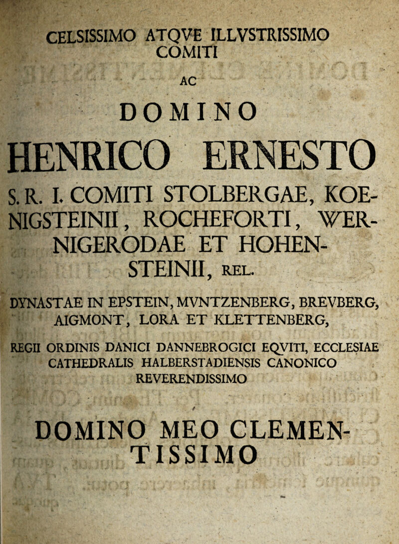 CELSISSIMO ATQVE ILLVSTRISSIMO COMITI AC DOMINO S. R. L COMITI STOLBERGAE, KOE- NIGSTEINII, ROCHEFORTI, WER- NIGERODAE ET HGHEN- STEINII, REL. DYNASTAE IN EPSTEIN, MVNTZENBERG, BREVBERG, AIGMONT, LORA ET KLETTENBERG, REGH ORDINIS DANICI DANNEBROGICI EQyiTI, ECCLESIAE CATHEDRALIS HALBERSTADIENSIS CANONICO REVERENDISSIMO DOMINO MEO CLEMEN- TISSIMO