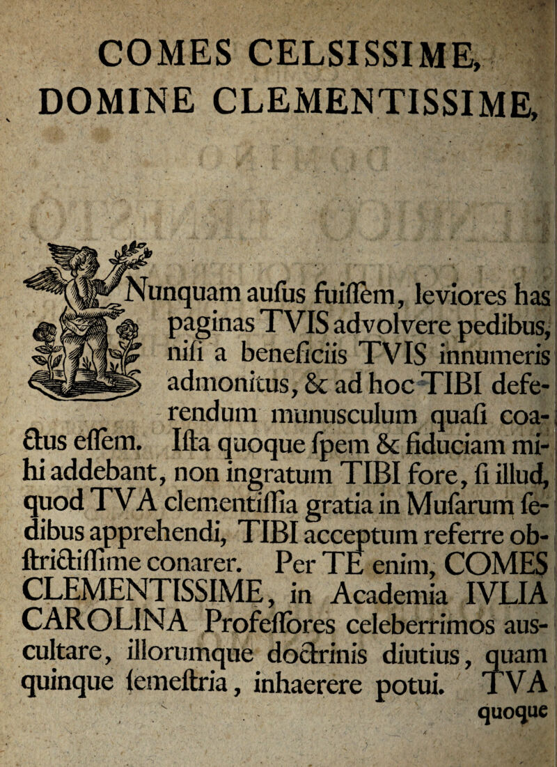 COMES CELSISSIME* DOMINE CLEMENTISSIME. Nunquam aulus fuifl^m, leviores has paginas TVIS advolvere pedibus, nifi a beneficiis TVIS innumeris admonitus, & ad hoc TIBI defe¬ rendum munusculum quafi coa- Q:us ellem. Ifta quoque fpem &: fiduciam mi¬ hi addebant, non ingratum TIBI fore, fi illud, quod TVA clementiflia gratia in Mufarum le- dibus apprehendi, TIBI acceptum referre ob- ftriaiffime conarer. Per TE enim, COMES CLEMENTISSIME, in Academia IVLIA CAROLINA Profeflbres celeberrimos aus¬ cultare, iliorumque doarinis diutius, quam quinque |emeftria, inhaerere potui. TVA quoque