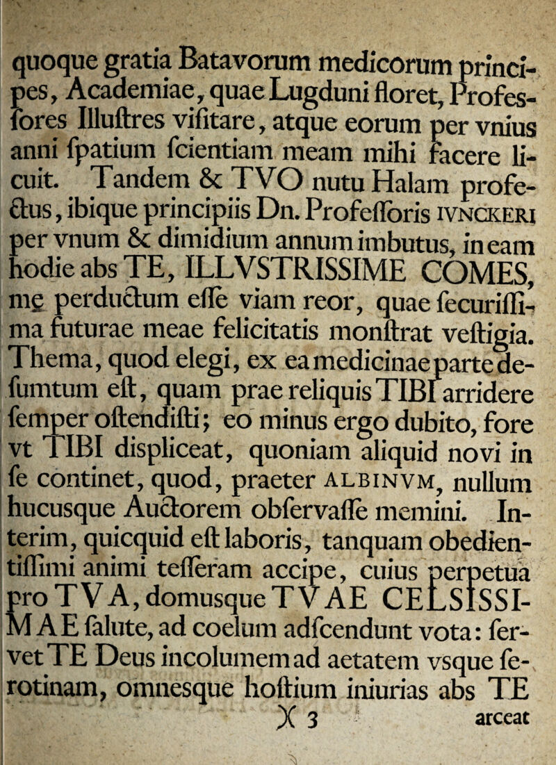 quoque gratia Batavorum medicorum princi¬ pes, Academiae , quae Lugduni floret, Profes- fores Illuflres vifitare, atque eorum per vnius anni fpatium fcientiam meam mihi facere li¬ cuit. Tandem & TVO nutu Halam profe- £l;us, ibique principiis Dn. Profeflbris ivnckeri per vnum dimidium annum imbutus, ineam hodie abs TE, ILLVSTRISSIME COMES, mg perdudum efle viam reor, quae fecurifli’ ma futurae meae felicitatis monftrat veftigia. Thema, quod elegi, ex eamedicinaepartede- fumtum eft, quam prae reliquis TIBl arridere femper oftendifti; eo minus ergo dubito, fore vt TIBI displiceat, quoniam aliquid novi in [ fe continet, quod, praeter albinvm, nullum I hucusque Audorem obfervafle memini. In- , terim, quicquid eft laboris , tanquam obedien- tiflimi animi tefleram accipe, cuius perpetua proTVA,domusqueTVAE CELSISSI¬ MAE falute, ad coelum adfcendunt vota: fer¬ vet TE Deus incolumem ad aetatem vsque fe- rotinam, omnesque hoftium iniurias abs TE X 3 arceat