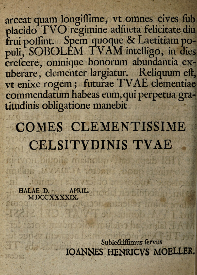 arceat quam longiflime, vt omnes cives fub placido TVO regimine adfueta felicitate diu ffui pollint. Spem quoque & Laetitiam po¬ puli, SOBOLEM TVAM intelligo, in dies, crefcere, omnique bonorum abundantia ex¬ uberare, clementer largiatur. Reliquum eft, vt enixe rogem; futurae TVAE clementiae commendatum habeas eum, qui perpetua gra^ titudinis obligatione manebit COMES CLEMENTISSIME CELSITVDINIS TVAE HALAE D. APRIL. MDCCXXXXIX. Subiefliffimus fennis lOANNES HENRICVS MOELLER*^