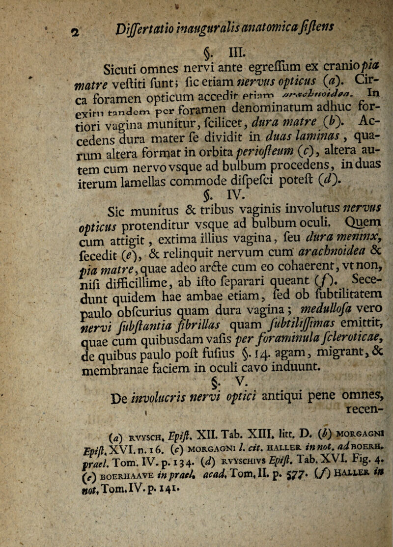 / ■ ' / a Dijjertatioimuguralis anatomica fiftetis §• HI. Sicuti omnes nervi ante egrefllim ex craniof/« veftiti funt; ^icttma. nervus opticus («). Cir- * forren opticum accedit eti,m I„ exii-n tandem per foramen denominatum adhuc tor¬ tiori vagina munitur, fcilicet, dura matre Qi). Ac¬ cedens dura mater fe dividit in duas laminas, qua¬ rum altera format in Orbita(0> altera au¬ tem cum nervovsque ad bulbum procedens, induas iterum lamellas commode difpefci poteft (</). $. IV. Sic munitus & tribus vaginis involutus nervus opticus protenditur vsque ad bulbum oculi. QiJem cum attigit, extima illius vagina, dura meninx, fecedit (^), & relinquit nervum cum arachnoidea 5c pia matre, quae adeo arde cum eo cohaerent, vtnon, nili difficillime, ab ifto feparari queant (/). Sece- quidem hae ambae etiam, led ob lubtilitatem paulo obfcurius quam dura vagina; meduUofa vero nervi fubfiantia fibrillas quam fubtiltjfmas emittit, quae cum quibusdam valis per foraminulafcleroticae^ de quibus paulo poft fufius §. 14. agam, migrant,& membranae faciem in oculi cavo induunt. §• V. De involucris nervi optici antiqui pene omnes^ , recen- {a) RVYSCH. Ffifi XII. Tab. XIII. Htt, D. (l) morgagni XVI n. 16 (cI MORGAGNI /. cit. HAIXER ittftot. fliBOERH. W. Totr,' IV. p. X i 4. id) RVVSCH.V» Eptft. Tab. XVI. Fig. 4. BOERHAAVE 1« praei, acad, Tom, II. p. 577* C/J Haiier itt B0t,Tom,IV.p.i4i.