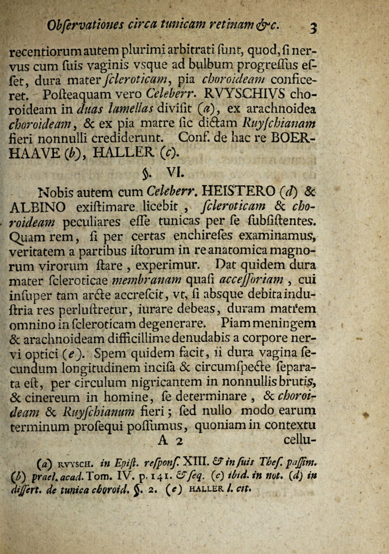 recentiorum autem plurimi arbitrati funt, quod, fi ner¬ vus cum fuis vaginis vsque ad bulbum progreilus eP- fet, dura m^terfcleroticam, pia choroideam confice¬ ret. Pofteaquam vero Celeberr. RVYSCHIVS cho¬ roideam in duas lamellas divifit («), ex arachnoidea choroideam, & ex pia matre fic 6.\&.uy\ Ruy[chianam fieri nonnulli crediderunt. Gonf. de hac re BOER- HAAVE (JO, HALLER (0- $. VI. Nobis autem cum Celeberr. HEISTERO (d) Sc ALBINO exiftimare licebit , fcleroticam 8c cho¬ roideam peculiares efle tunicas per fe fubfiftentes. Quam rem, fi per certas enchirefes examinamus, veritatem a partibus iftorum in re anatomica magno¬ rum virorum flare , experimur. Dat quidem dura mater fcleroticae membranam quafi accejforiam , cui infuper tam arfte accrefcit, vt, fi absque debitaindu- ftriares perluftretur, iurare debeas, duram matfem omnino in fcleroticam degenerare. Piam meningem & arachnoideam difficillime denudabis a corpore ner¬ vi optici (e). Spem quidem facit, fi dura vagina fe¬ cundum longitudinem incifa & circumfpefte fepara- ta eft, per circulum nigricantem in nonnullis brutis, & cinereum in homine, fe determinare , <Sc choroi¬ deam & Ruyfchianum fieri; fed nullo modo earum terminum profequi pofTumus, quoniam in contextu A 2 cellu- (a) RVYSCH. in Epift. refponf. XIII. £t in/uit Thef. pajjtm. Q) prael.acad.Tom. IV. p. 141. SS'feq. (c) ibid.in nat. {d) in di£irt, de tunica cboroid. J. 2. (^e) haller /. eit.