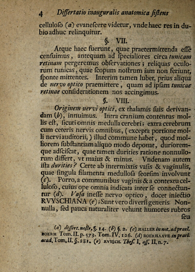 cellulofb (^a) evanefcere videtur, vndehaec res im du-- bio adhuc relinquitur. §. VIL Atque haec fuerunt , quae praetermittenda efle cenfuimus, antequam ad fpecialiores circa tunicam retinam pergeremus obiervationes; reliquas oculo¬ rum tunicas, quae icopum noflrum iam non feriunt, fbonte mittentes. Interim tamen lubet, prius aliqua de nervo optico praemittere, quam ad iplam tunicae: retinae confiderationem nos accingimus. VIIL Originem nervi optici^ ex thalamis iuis derivan¬ dam {b) y innuimus. Intra cranium contentus mol¬ lis eft, ficuti omnis medulla cerebrif extra cerebrum cum ceteris nervis omnibus, (excepta portione mol¬ li nervi auditorii,) illud commune habet, quod mol¬ liorem fubffiantiam aliquo modo deponat,, duriorem- que adfcifcat, quae tamen durities ratione nonnullo¬ rum diffirt, vt maius & minus, Vndenam autem ifta durities ? Certe ab intermixtis vaiis & vaginulis, quae fingula filamenta medullola feorfim involvunt (r). Porro, a communibus vaginis& a contextu cel¬ lulofb , cuius ope omnia indicata inter fe conne(Sun- tur (jt). Vafa inefle nervo optico, docet iniediia RVYSCHIANA (0 vero diverh generis. Non¬ nulla, led pauca naturaliter vehunt humores rubros feu {d) dtjprt.fiofr^ §. j 4. 2. (c) haller mnot, adpraeL IroERH Tom. II. p. 5 7 3. Tom. IV. r 2 6. (d) boeriiaave in praeii RVYSCH.