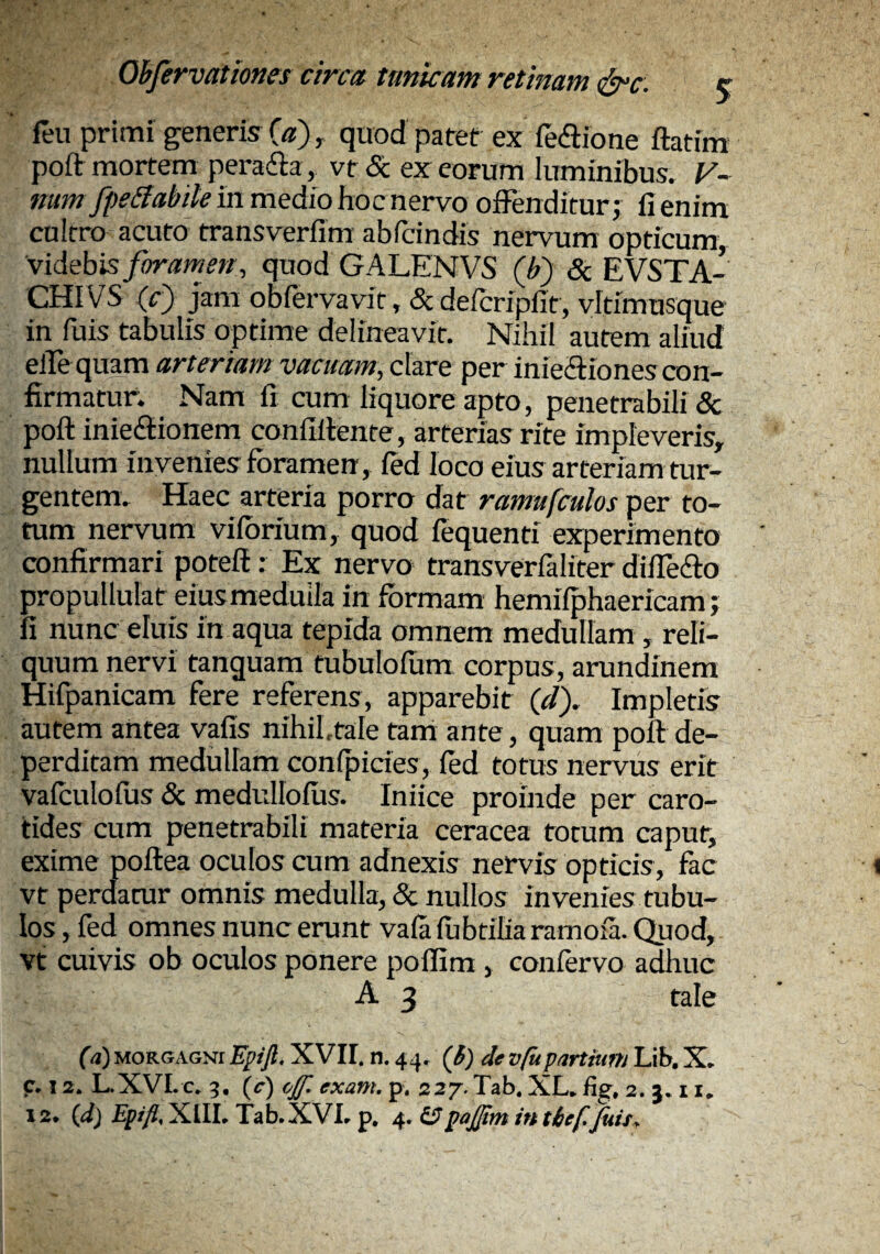 feu primi generis C«), quod patet ex fediione ftatim poft mortem peradla, vt <Sc ex eorum luminibus. y~ num fpeifabite in medio hoc nervo offenditur j fi enim cultro acuto transverfim abfcindis nervum opticum, videbis foramen^ quod GALENVS (h) & EVSTA- CHIVS (r) jstm obiervavit, & defcripfit, vitimusque in fuis tabulis optime delineavit. Nihil autem aliud elfe quam arteriam vacuam, clare per inieiliones con¬ firmatur. Nam fi cum liquore apto, penetrabili & poft iniedlionem confillente, arterias rite impleveris, nullum invenies foramen, ied loco eius arteriam tur¬ gentem. Haec arteria porro dat ramufculos per to¬ tum nervum viforium, quod fequenti experimento confirmari potefl: Ex nervo transverlaliter dilTedlo propullulat eius medulla in formam hemifphaericam j fi nunc eluis in aqua tepida omnem medullam , reli¬ quum nervi tanguam tubulollim corpus, arundinem Hifpanicam fere referens, apparebit (</). Impletis autem antea vafis nihihtale tani ante, quam poft de¬ perditam medullam conipides, fed totus nervus erit vafculofos & medullofus. Iniice proinde per caro¬ tides cum penetrabili materia ceracea totum caput, exime poftea oculos cum adnexis nervis opticis, fac vt perdatur omnis medulla, & nullos invenies tubu¬ los , fed omnes nunc erunt vafa fubtiharamofa. Quod, vt cuivis ob oculos ponere poffim , confervo adhuc A 3 tale (a)uoRGAGsiEpifi. XVII. n. 44. (S) devfupartrnm Lih. X. c. 12. L.XVLc. 3. (c) ojf. exant. p. 227. Tab. XL. fig, 2. j. 11,