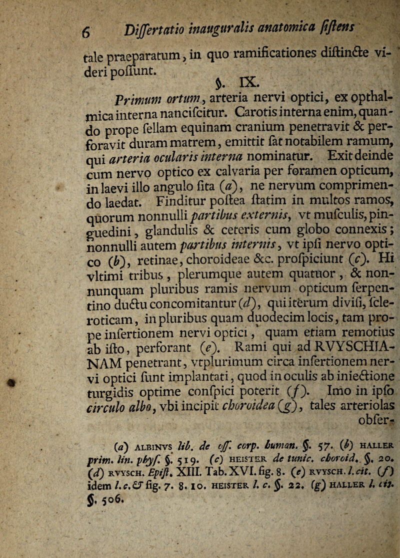diftindte vi- i, exopthal- mica interna nancifcitur. Carotis i nterna enim, quan - do prope feliam equinam cranium penetravit & per¬ foravit duram matrem, emittit fat notabilem ramum, qui arteria ocularis interna nominamr. Exit deinde cum nervo optico ex calvaria per foramen opticum, in laevi illo angulo fita («), ne nervum comprimen¬ do laedat. Finditur poftea ftarim in multos ramos, quorum nonnulli partibus externis, vt mufculis, pin¬ guedini , glandulis & ceteris cum globo connexis; nonnulli autem partibus internis, vt ipfi nervo opti¬ co {V), retinae, choroideae &c. profpiciunt (0- Hi vltimi tribus , plerumque autem quatuor , & non- nunquam pluribus ramis nervum opticum ferpcn- tino duftuconcomitantur(<i?), quiiterum divifijfcle- roticam, in pluribus quam duodecim locis, tam pro¬ pe infertionem nervi optici,' quam etiam remotius ab ifto, perforant (J). Rami qui ad RVYSCHIA- NAM penetrant, vtplurimum circa infertionem ner¬ vi optici iltnt implantati, quod in oculis ab inieftione turgidis optime confpici poterit (/). Imo in ipfo circulo albo, vbi incipit choroidea (>), tales arteriolas obferr () ALBiNvs lib, de vJJ', ccrp* buman, 57« ib') haller prim. lin, yhyP §♦ 519. (c) heister de tunic, cbovoid^ §, 20^ (^) RVYscH. XIII. Tab.XVLfig, 8. (e) KVYScn.I.ctL (/) idem fig. 7. 8.10. heister /. c* §* 22^ (g) haller /. cif* io6. tale praeparatuni > in ejuo ramificationes deripoffunt. Primum ortum, arteria nervi optic