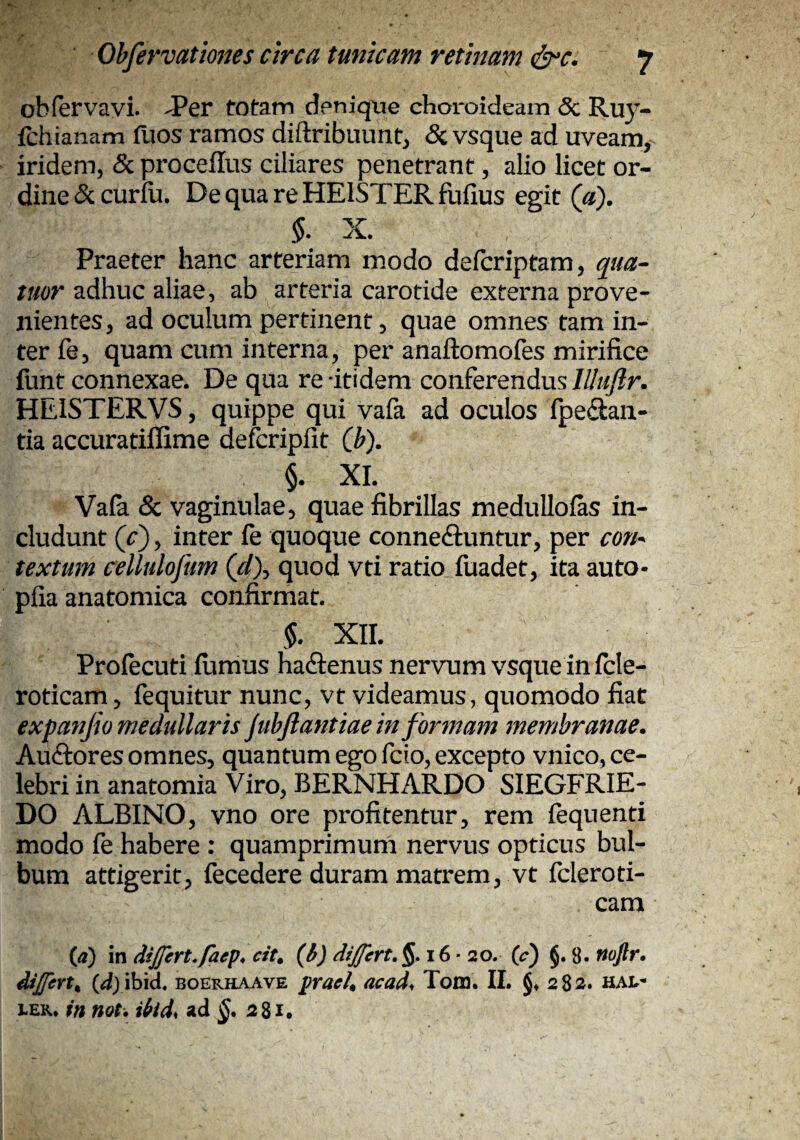obfervavi* JPer totam denique choroideam <5c Ruy- fchianam fuos ramos diftribiiunt^ & vsque ad uveam, iridem, & proceflus ciliares penetrant, alio licet or¬ dine & curiu. De qua re HEISTER fufius egit (a). X. Praeter hanc arteriam modo defcriptam, qua- tuor adhuc aliae, ab arteria carotide externa prove¬ nientes, ad oculum pertinent, quae omnes tam in¬ ter fe, quam cum interna, per anaftomofes mirifice funt connexae. De qua re-itidem conferendus HEISTERVS, quippe qui vafa ad oculos fpedan- tia accuratiffime defcripfit (b). l. XI. Vala & vaginulae, quae fibrillas medullofas in¬ cludunt (/), inter fe quoque conne<9:untur, per con^ textum cellulofum (d\ quod vti ratio fuadet, ita auto- pfia anatomica confirmat. XII. Profecuti ilimus haftenus nervum vsque in fcle- roticam, fequitur nunc, vt videamus, quomodo fiat expanfio medullaris jubfiantiae in formam membranae. Auftores omnes, quantum ego fcio, excepto vnico, ce¬ lebri in anatomia Viro, BERNHARDO SIEGFRIE- DO ALBINO, vno ore profitentur, rem fequenti modo fe habere : quamprimum nervus opticus bul¬ bum attigerit, fecedere duram matrem, vt fcleroti- cam (<2) in dsjjert,facp* cit^ (b) dijjert.%, i6 • 20. (c) §. 8- Uojlr, ddjfen^ boerhaave praeh acad^ Tom. II. §♦ 282» haIt- LEK. in mt. ibid, ad 281.