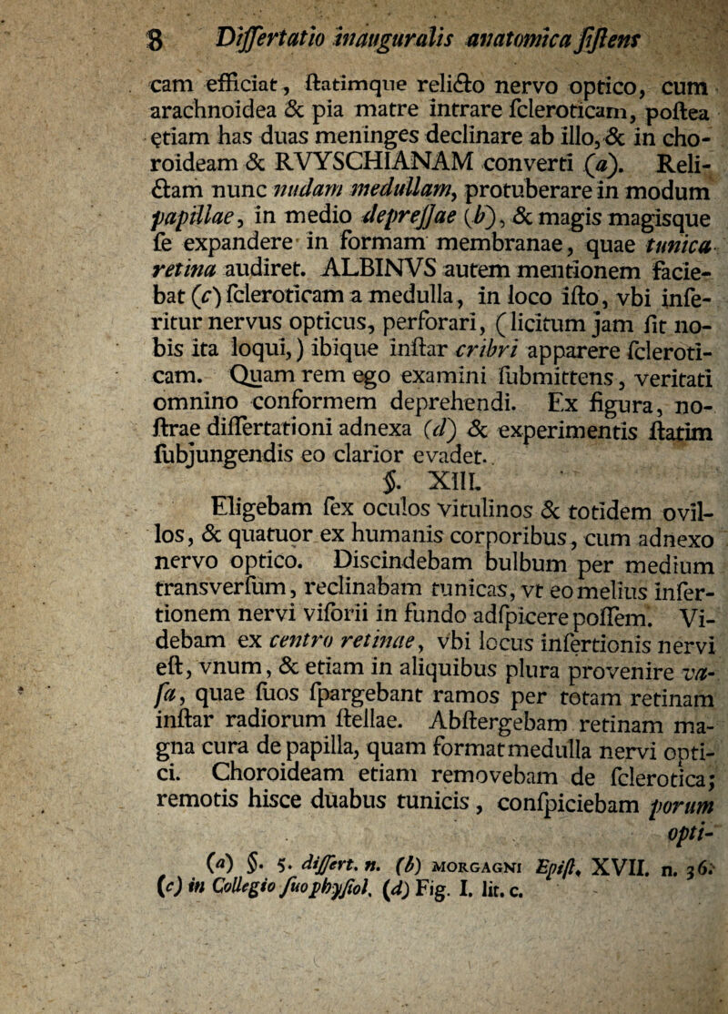 cam efficiat , ftatimqne reli£fo nervo optico, cutn arachnoidea & pia matre intrare fcleroticam, poftea etiam has duas meninges declinare ab illo, Sc in cho¬ roideam (5c RVYSCHIANAM converti («). Reli- £lam nunc midam medullam, protuberare in modum papillae, in medio deprejjae {b'), & magis magisque fe expandere in formam membranae, quae tunica retina audiret. ALBINVS autem mentionem facie¬ bat (r)fcleroticam a medulla, in loco ifto, vbi infe- ritur nervus opticus, perforari, (licitum jam fit no¬ bis ita loqui,) ibique inftar cribri apparere fcleroti¬ cam. Quam rem ego examini fubmittens, veritati omnino conformem deprehendi. Ex figura, no- ftrae differtationi adnexa {d') 5c experimentis ftatim lubjungendis eo clarior evadet. 5. XIIL Eligebam fex oculos vitulinos 5c totidem ovil¬ los, & quatupr ex humanis corporibus , cum adnexo nervo optico. Discindebam bulbum per medium transverfum, reclinabam tunicas, vt eo melius infer- tionem nervi viforii in fundo adfpicere poflem. Vi¬ debam ex centro retinae, vbi locus infertionis nervi eft, vnum, & etiam in aliquibus plura provenire va- fa, quae fuos fpargebant ramos per rotam retinam inftar radiorum ftellae. Abftergebam retinam ma¬ gna cura de papilla, quam formatmedulla nervi opti¬ ci. Choroideam etiam removebam de fclerotica; remotis hisce duabus tunicis, confpiciebam porum opti¬ ca) 5. 5. differt, n. (b) morgagvi ^.pip, XVII. n. 36;- {c)inQi)}legiofuophfftol.{d)Y\gl.Va..c.