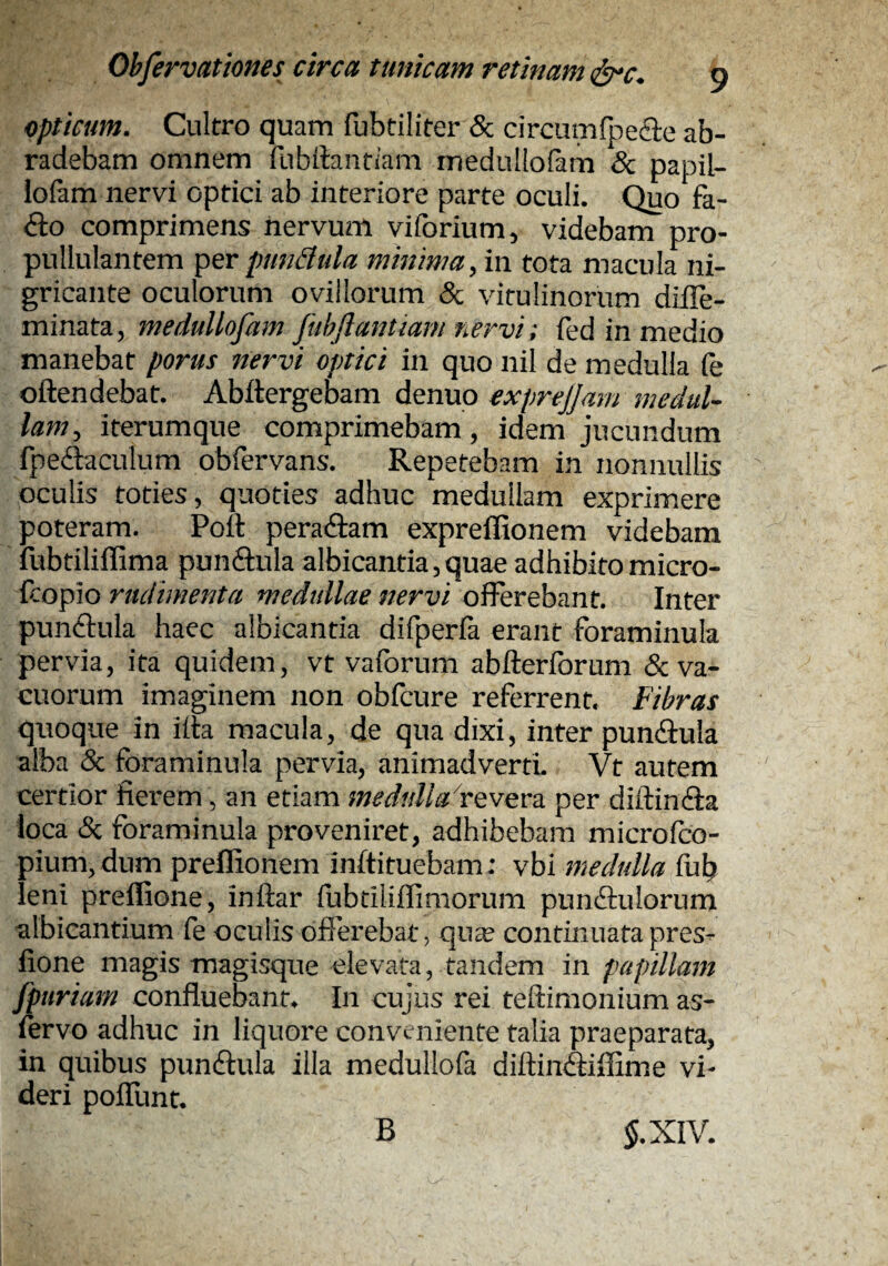 opticum. Cultro quam fubtiliter & circum{pe£ie ab¬ radebam omnem fubdantiam medullofam & papil- lofem nervi optici ab interiore parte oculi. Quo fa- ^to comprimens nervum viforium, videbam pro- pullulantem pundula minima, in tota macula ni¬ gricante oculorum ovillorum & vitulinorum diile- minata, medullofam fuhftantiam nervi: fed in medio manebat porus nervi optici in quo nil de medulla le oftendebat. Abilergebam denuo exprejjam medul¬ lam, iterumque comprimebam, idem jucundum fpeilaculum obfervans. Repetebam in nonnullis oculis toties, quoties adhuc medullam exprimere poteram. Poli peradlam expreffionem videbam fubtiliffima punflula albicantia,quae adhibito micro- icofio rudimenta medullae nervi o^Qx^omt. Inter punftula haec albicantia difperfa erant foraminula pervia, ita quidem, vt vaforum abfteribrum & va¬ cuorum imaginem non obfcure referrent. Fibras quoque in ilta macula, de qua dixi, inter pundbula alba & foraminula pervia, animadverti Vt autem certior fierem, an etiam meduUaFtvQxo. per diftincEla loca (Sc foraminula proveniret, adhibebam microfcO- pium,dum preflionem inftituebam: vhi medulla llib leni preflione, inftar fubtiliffimorum pundlulorum albicantium fe oculis offerebat, qucE continuatapres- fione magis magisque elevata, tandem in papillam fpuriam confluebant. In cujus rei teftimonium as- lervo adhuc in liquore conveniente talia praeparata, in quibus pundlula illa medullofa diftinitiflime vi¬ deri poflunt. B 5. XIV.