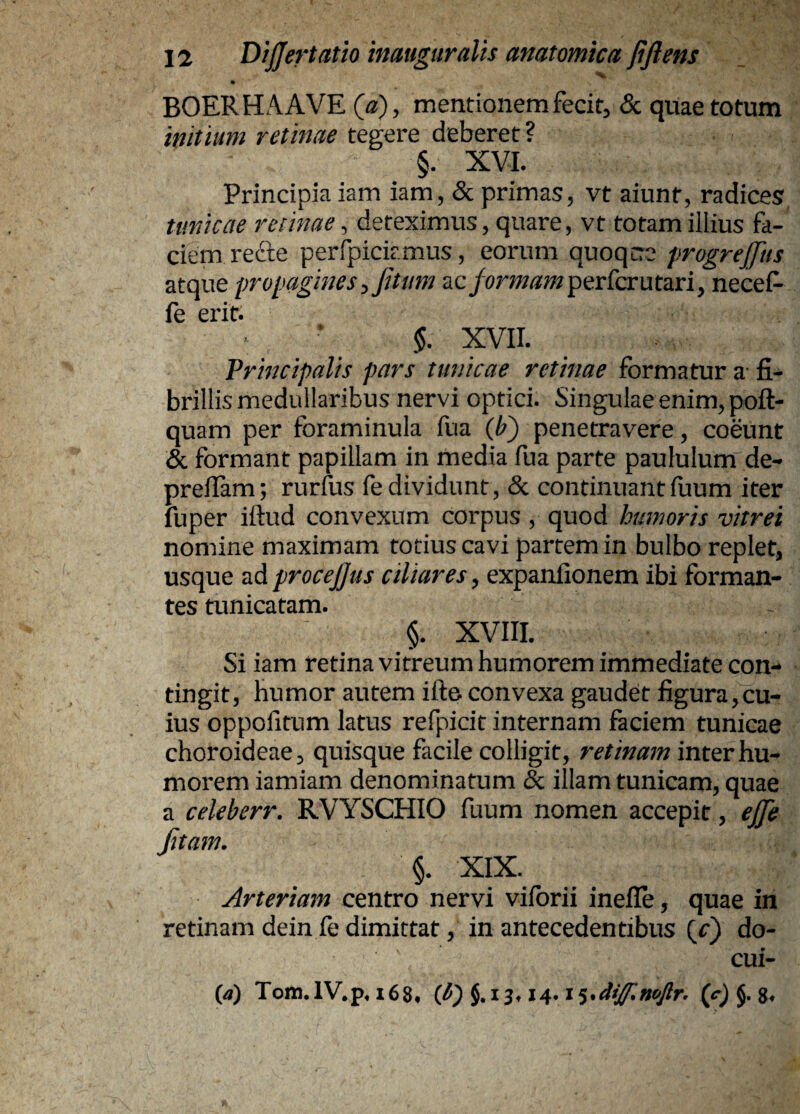 BOERHAAVE mentionemfecit^ & quae totum initium retinae tegere deberet ? §. XVI. Principia iam iam, & primas, vt aiunt, radices, timicae retinae, deteximus, quare, vt totam illius fa¬ ciem refte perfpiciamus, eorum quoqcre progrejjiis atque propagines :,JUum formam p^rCcmtany necef- fe erit. $. XVII. Principalis pars tunicae retinae formatur a- fi¬ brillis medullaribus nervi optici. Singulae enim, poft- quam per foraminula fua (/?) penetravere, coeunt & formant papillam in media fua parte paululum de- prefiam; rurfus fe dividunt, & continuant (uum iter fuper ifiud convexum corpus, quod humoris vitrei nomine maximam totius cavi partem in bulbo replet, usque iid procefjus ciliares ^ expanfionem ibi forman¬ tes tunicatam. §. XVIII. Si iam retina vitreum humorem immediate con¬ tingit, humor autem ifte. convexa gaudet figura,cu¬ ius oppofitum latus refpicit internam faciem tunicae choroideae, quisque facile colligit, retinam inter hu¬ morem iamiam denominatum & illam tunicam, quae a celeberr. RVYSCHIO fuum nomen accepit, ejfe fitam, §. XIX. Arteriam centro nervi viforii inefle, quae in retinam dein fe dimittat, in antecedentibus (c) de¬ cul¬ ca) Tom.IV,p, i68* {fi) 5.114* i (c) J. g.