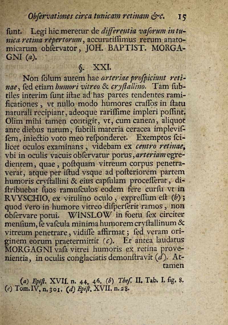 funt. Legi hic meretur de differentia vaforum in tu» nka retina repertorum^ accuratiffimus rerum anato¬ micarum obfervator, JOH. BAPTIST. MORGA¬ GNI {a). §. XXI. Non iblum autem hae arteriae profpiciunt reti» nae ^ fed etiam humori vitreo & cryftallino^ Tam fub- tiles interim funt iftae ad has partes tendentes rami- ficationes ^ vt nullo modo humores craiTos in ftatu naturali recipiant, adeoque rariflime impleri poflint. Olim mihi tamen contigit, vt, cum canem, aliquot ante diebus natum, fubtili materia ceracea impleviP- fem, inieftio voto meo refponderet. Exemptos Ici- licet oculos examinans , videbam ex centro retinae^ vbi in oculis vacuis obfervatur porus,^rrm^;?/egre- dientem, quae, poftquam vitreum corpus penetra¬ verat, atque per iftud vsque ad pofteriorem partem humoris cryftallini & eius capiulam procefferat, di- ftribuebat fuos ramufculos eodem fere curfu vt in RVYSCHIO, ex vitulino oculo, expreffum ett (ff); quod vero in humore vitreo difperferit ramos, non obfervare potui. WINSLOW in foetu fex circiter menfium, fe vafcula minima humorem cryftallinum & vitreum penetrare, vidilTe affirmat; fed veram ori¬ ginem eorum praetermittit [c'). Et antea laudatus MORGAGNI vafa vitrei humoris ex retina prove¬ nientia, in oculis conglaciatis demonftravit (J). At¬ tamen {a) Eptft. XVII. n. 44. 4^^ C^) Thef II. Tab. I. 8. (r) Tom. IV, n» 3 o I ♦ (ff) XVII« n. 2 8.