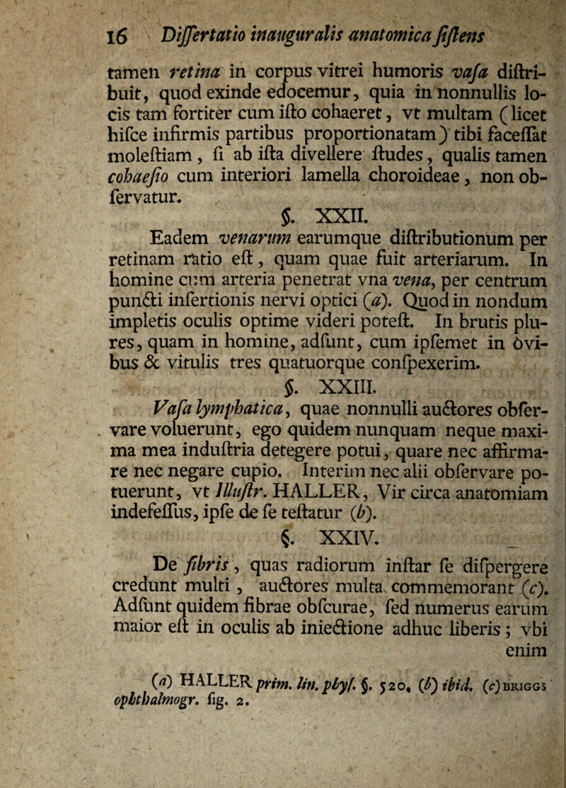 tamen retina in corpus vitrei humoris vaja diftri- buit, quod exinde edocemur, quia in nonnullis lo¬ cis tam fortiter cum ifto cohaeret, vt multam (licet hifce infirmis partibus proportionatam) tibi facellat moleftiam , fi ab ifta divellere ftudes, qualis tamen cohaefio cum interiori lamella choroideae, non ob- fervatur. 5. xxn. Eadem venarum earumque diftributionum per retinam ratio eft, quam quae fuit arteriarum. In homine cum arteria penetrat vna vena, per centrum pundli infertionis nervi optici (a). Quod in nondum impletis oculis optime videri poteft. In brutis plu- res, quam in homine, adfunt, cum ipfomet in Avi¬ bus & vitulis tres quatuorque confpexerim. §. XXIII. Vafa lymphatica, quae nonnulli auSores obfor- vare voluerunt, ego quidem nunquam neque maxi¬ ma mea induftria detegere potui, quare nec affirma¬ re nec negare cupio. Interim nec alii obfervare po¬ tuerunt, vtHALLER, Vir circa anatomiam indefefius, ipfe de fe tellatur (b). §. XXIV. De fibris, quas radiorum inftar fe difpergere credunt multi, aucfiores multa commemorant (c). Adfunt quidem fibrae obfcurae, fed numerus earum maior eft in oculis ab inieftione adhuc liberis; vbi enim (rt) HALLER prim, Un. phyb J. 520* (^-^isiuGGS oplthalmogr, fig. 2.