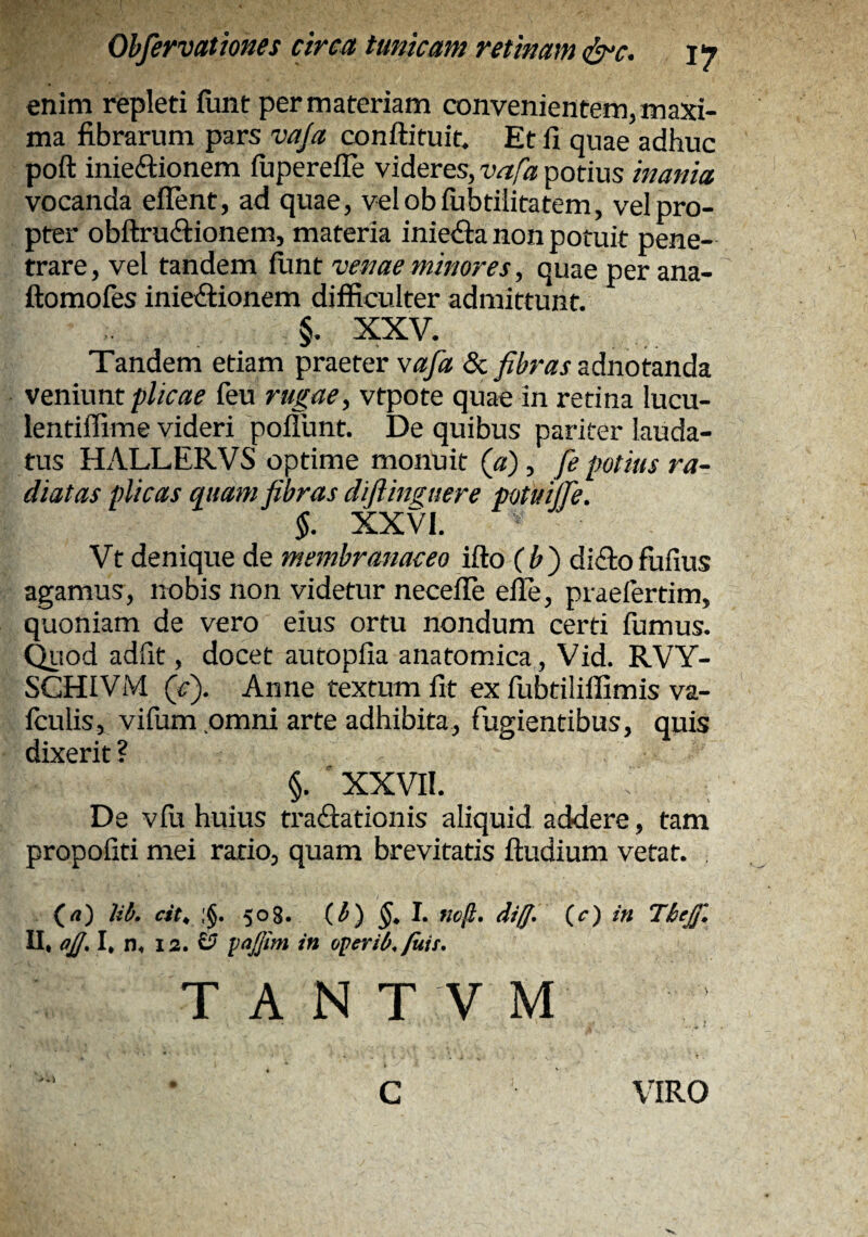enim repleti iunt per materiam convenientem, maxi¬ ma fibrarum pars vaja conftituit. Et fi quae adhuc poft inieftionem fuperefiTe videres, vafa potius inania vocanda eflent, ad quae, velobfubtiiitatem, vel pro¬ pter obftruifiionem, materia inie<9;a non potuit pene¬ trare, vel tandem fiint venae minores, quae per ana- ftomofes inieilionem difficulter admittunt. §. XXV. Tandem etiam praeter vafa & adnotanda ve.nwm plicae feu rugae, vtpote quae in retina lucu- lentiffime videri poflunt. De quibus pariter lauda¬ tus HALLERVS optime monuit («), fe potius ra¬ diatas plicas quam fibras diftinguere potuijTe. $. XXVI. Vt denique de membranaceo ifto {h') di<3;ofufius agamus, nobis non videtur necefle elle, praefertim, quoniam de vero eius ortu nondum certi fumus, ^lod adfit, docet autopfia anatomica, Vid. RVY- SCHIVM (fi). Anne textum fit ex fubtiliffimis va- fculis, vifum omni arte adhibita, fugientibus, quis dixerit ? §. ' XXVIl. De vfu huius tractationis aliquid addere, tam propofiti mei ratio, quam brevitatis fludium vetat. (rt) Mb. est, 508. (^) ^. I. noft. dig. (a) in Tbejf, II, a£. I, n. 13. £? in operib./uit. T A N T V M c VIRO