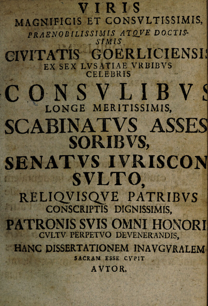 VIRIS MAGNIFICIS ET CONSVLTISSIMIS, praenobilissimis atqve doctis* . SIMIS CIVITATIS GOERLICIENSi: EX SEX LVSATIAE VRBIBVS CELEBRIS CONSVLIBV' LONGE MERITISSIMIS, SGABINATVS ASSES SORIBVS, SENATVS IVRISCON RELIQVISQVE PATRIBVS CONSCRIPTIS DIGNISSIMIS, PATRONIS SVIS OMNI HONORI CVLTV PERPETVO DEVENERANDIS, HANC DISSERTATIONEM INAVGVRALEM SACRAM ESSE CVPIT AVTOR.